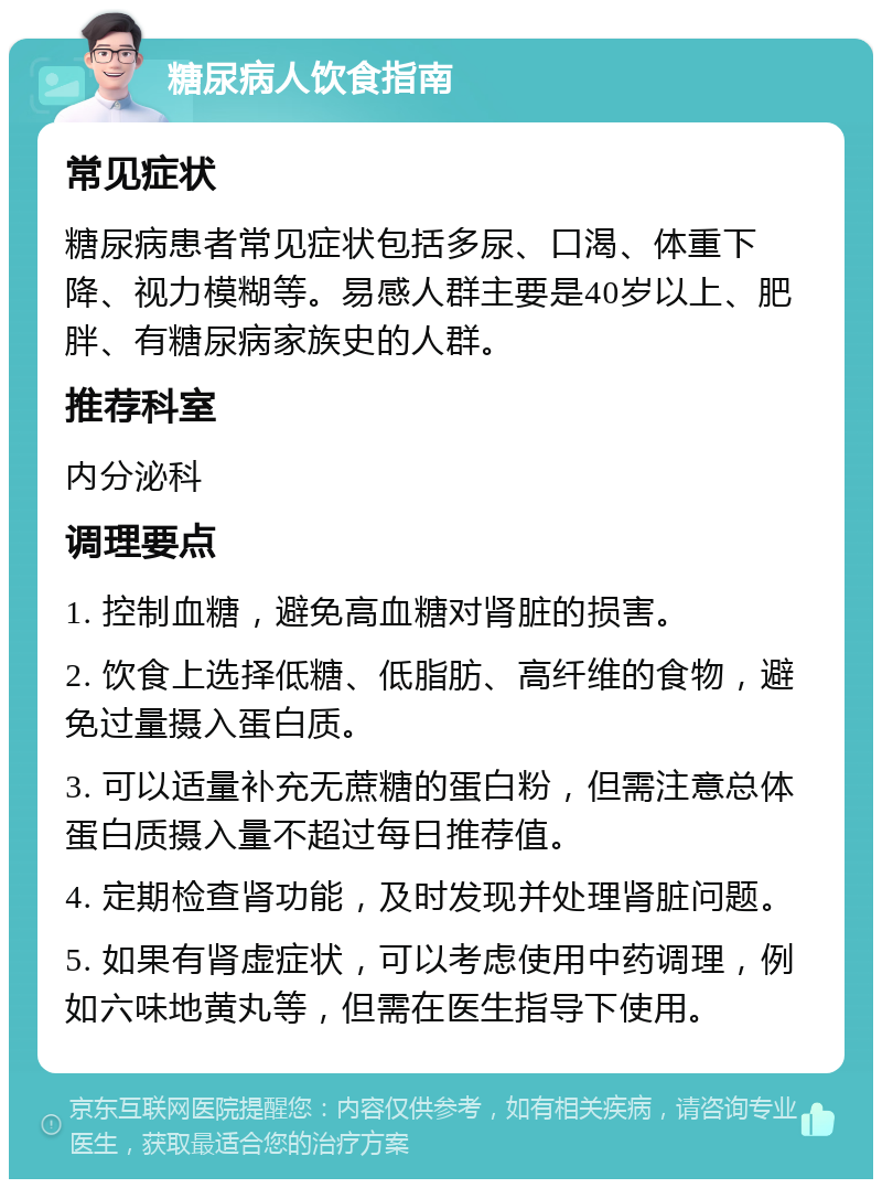 糖尿病人饮食指南 常见症状 糖尿病患者常见症状包括多尿、口渴、体重下降、视力模糊等。易感人群主要是40岁以上、肥胖、有糖尿病家族史的人群。 推荐科室 内分泌科 调理要点 1. 控制血糖，避免高血糖对肾脏的损害。 2. 饮食上选择低糖、低脂肪、高纤维的食物，避免过量摄入蛋白质。 3. 可以适量补充无蔗糖的蛋白粉，但需注意总体蛋白质摄入量不超过每日推荐值。 4. 定期检查肾功能，及时发现并处理肾脏问题。 5. 如果有肾虚症状，可以考虑使用中药调理，例如六味地黄丸等，但需在医生指导下使用。