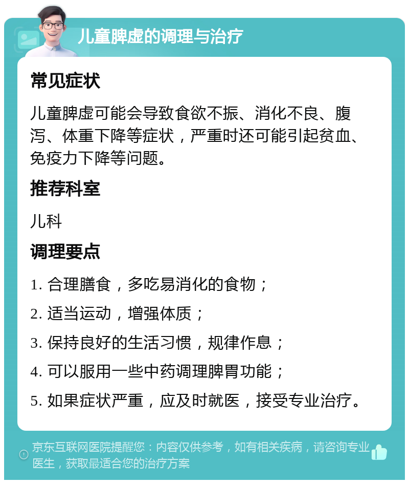 儿童脾虚的调理与治疗 常见症状 儿童脾虚可能会导致食欲不振、消化不良、腹泻、体重下降等症状，严重时还可能引起贫血、免疫力下降等问题。 推荐科室 儿科 调理要点 1. 合理膳食，多吃易消化的食物； 2. 适当运动，增强体质； 3. 保持良好的生活习惯，规律作息； 4. 可以服用一些中药调理脾胃功能； 5. 如果症状严重，应及时就医，接受专业治疗。