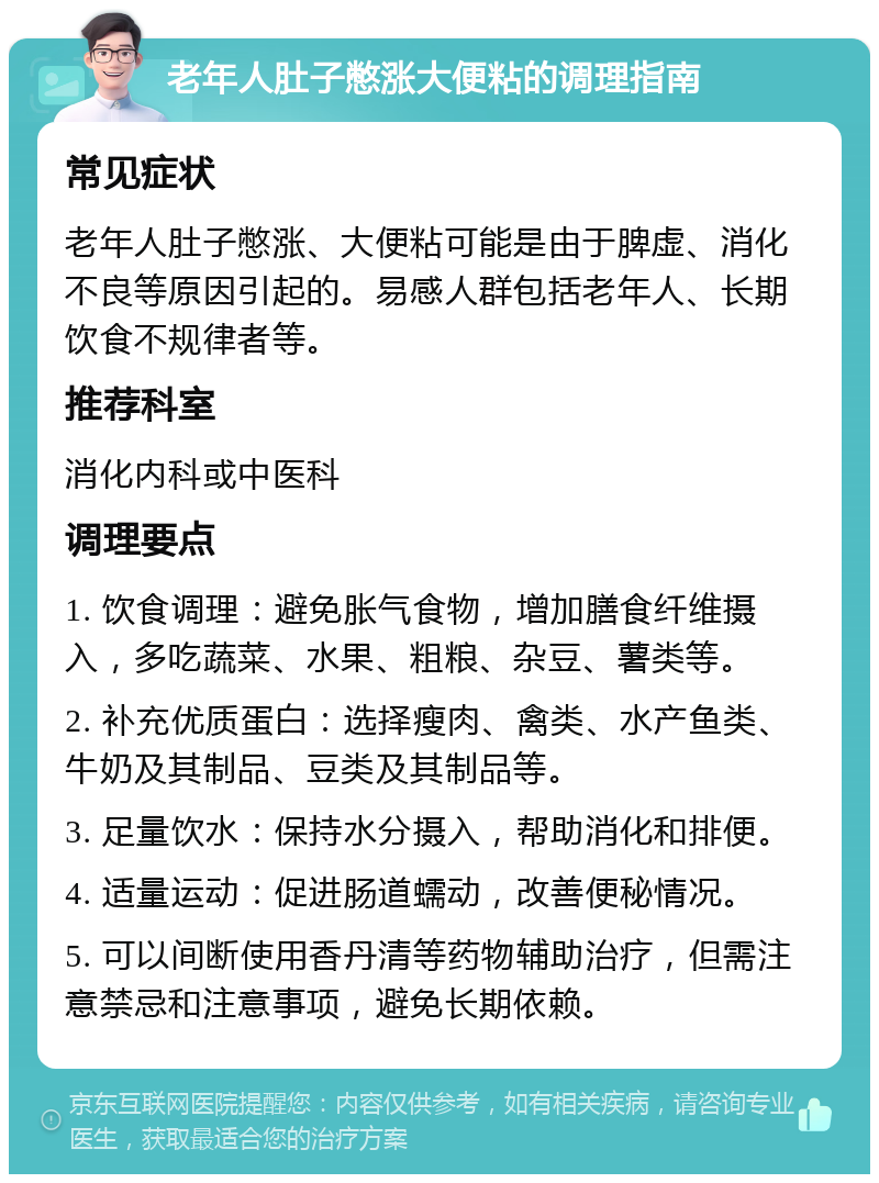 老年人肚子憋涨大便粘的调理指南 常见症状 老年人肚子憋涨、大便粘可能是由于脾虚、消化不良等原因引起的。易感人群包括老年人、长期饮食不规律者等。 推荐科室 消化内科或中医科 调理要点 1. 饮食调理：避免胀气食物，增加膳食纤维摄入，多吃蔬菜、水果、粗粮、杂豆、薯类等。 2. 补充优质蛋白：选择瘦肉、禽类、水产鱼类、牛奶及其制品、豆类及其制品等。 3. 足量饮水：保持水分摄入，帮助消化和排便。 4. 适量运动：促进肠道蠕动，改善便秘情况。 5. 可以间断使用香丹清等药物辅助治疗，但需注意禁忌和注意事项，避免长期依赖。