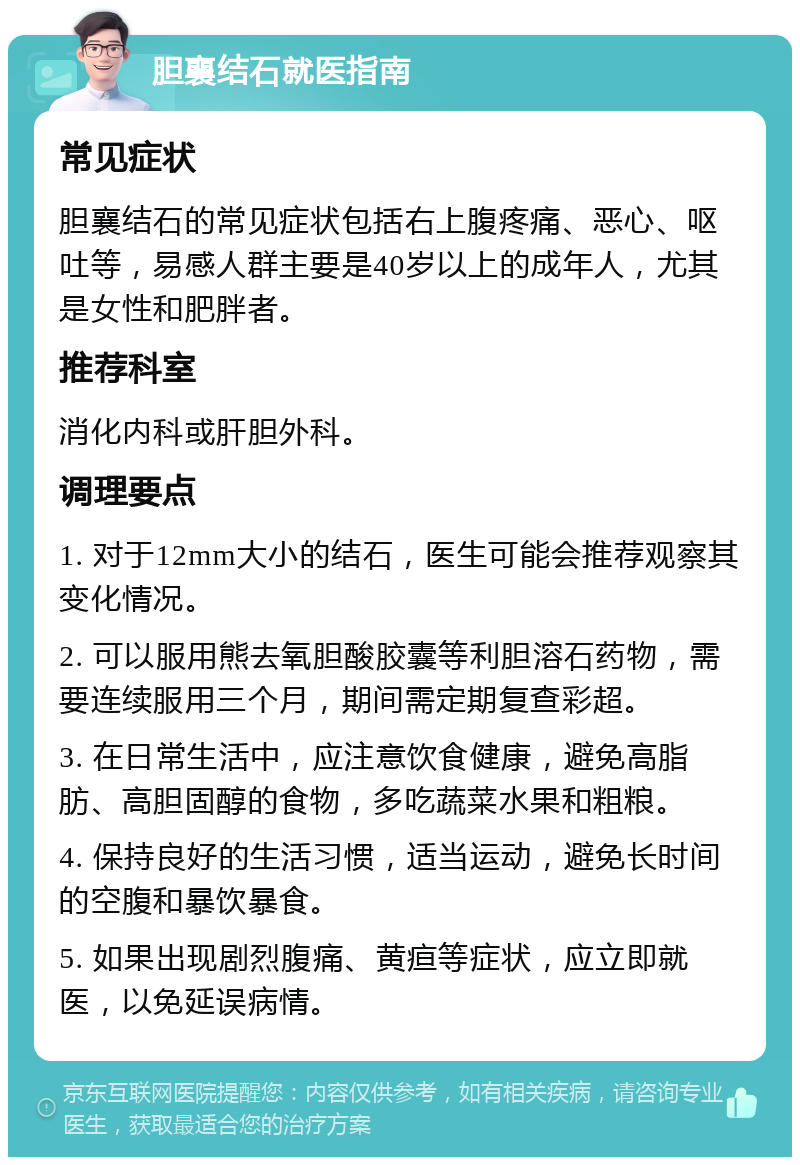 胆襄结石就医指南 常见症状 胆襄结石的常见症状包括右上腹疼痛、恶心、呕吐等，易感人群主要是40岁以上的成年人，尤其是女性和肥胖者。 推荐科室 消化内科或肝胆外科。 调理要点 1. 对于12mm大小的结石，医生可能会推荐观察其变化情况。 2. 可以服用熊去氧胆酸胶囊等利胆溶石药物，需要连续服用三个月，期间需定期复查彩超。 3. 在日常生活中，应注意饮食健康，避免高脂肪、高胆固醇的食物，多吃蔬菜水果和粗粮。 4. 保持良好的生活习惯，适当运动，避免长时间的空腹和暴饮暴食。 5. 如果出现剧烈腹痛、黄疸等症状，应立即就医，以免延误病情。