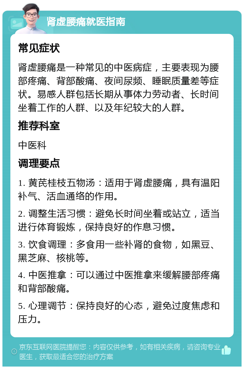 肾虚腰痛就医指南 常见症状 肾虚腰痛是一种常见的中医病症，主要表现为腰部疼痛、背部酸痛、夜间尿频、睡眠质量差等症状。易感人群包括长期从事体力劳动者、长时间坐着工作的人群、以及年纪较大的人群。 推荐科室 中医科 调理要点 1. 黄芪桂枝五物汤：适用于肾虚腰痛，具有温阳补气、活血通络的作用。 2. 调整生活习惯：避免长时间坐着或站立，适当进行体育锻炼，保持良好的作息习惯。 3. 饮食调理：多食用一些补肾的食物，如黑豆、黑芝麻、核桃等。 4. 中医推拿：可以通过中医推拿来缓解腰部疼痛和背部酸痛。 5. 心理调节：保持良好的心态，避免过度焦虑和压力。