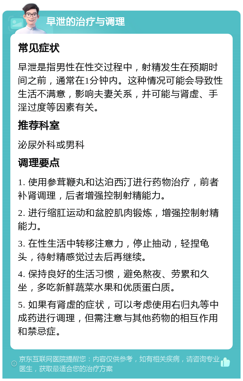 早泄的治疗与调理 常见症状 早泄是指男性在性交过程中，射精发生在预期时间之前，通常在1分钟内。这种情况可能会导致性生活不满意，影响夫妻关系，并可能与肾虚、手淫过度等因素有关。 推荐科室 泌尿外科或男科 调理要点 1. 使用参茸鞭丸和达泊西汀进行药物治疗，前者补肾调理，后者增强控制射精能力。 2. 进行缩肛运动和盆腔肌肉锻炼，增强控制射精能力。 3. 在性生活中转移注意力，停止抽动，轻捏龟头，待射精感觉过去后再继续。 4. 保持良好的生活习惯，避免熬夜、劳累和久坐，多吃新鲜蔬菜水果和优质蛋白质。 5. 如果有肾虚的症状，可以考虑使用右归丸等中成药进行调理，但需注意与其他药物的相互作用和禁忌症。