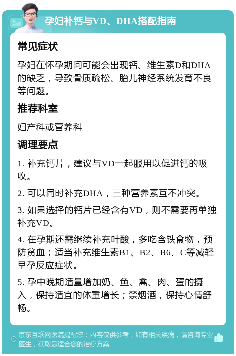 孕妇补钙与VD、DHA搭配指南 常见症状 孕妇在怀孕期间可能会出现钙、维生素D和DHA的缺乏，导致骨质疏松、胎儿神经系统发育不良等问题。 推荐科室 妇产科或营养科 调理要点 1. 补充钙片，建议与VD一起服用以促进钙的吸收。 2. 可以同时补充DHA，三种营养素互不冲突。 3. 如果选择的钙片已经含有VD，则不需要再单独补充VD。 4. 在孕期还需继续补充叶酸，多吃含铁食物，预防贫血；适当补充维生素B1、B2、B6、C等减轻早孕反应症状。 5. 孕中晚期适量增加奶、鱼、禽、肉、蛋的摄入，保持适宜的体重增长；禁烟酒，保持心情舒畅。