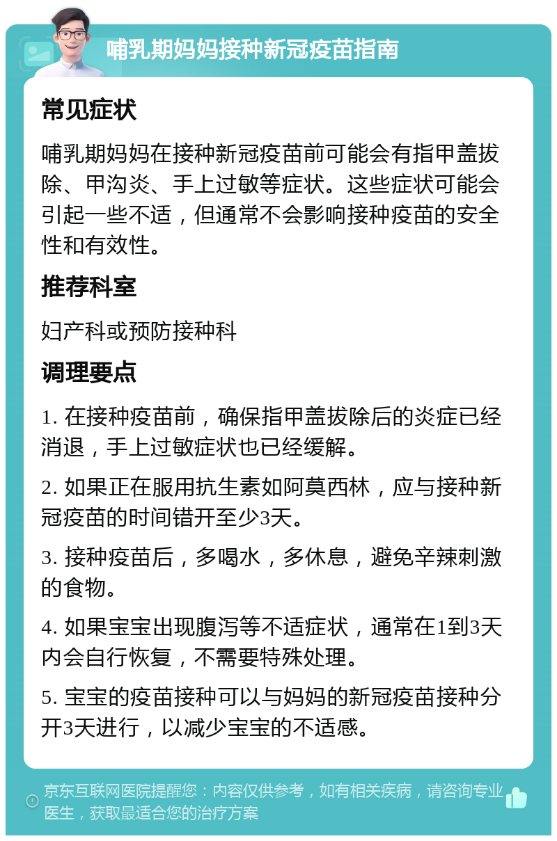 哺乳期妈妈接种新冠疫苗指南 常见症状 哺乳期妈妈在接种新冠疫苗前可能会有指甲盖拔除、甲沟炎、手上过敏等症状。这些症状可能会引起一些不适，但通常不会影响接种疫苗的安全性和有效性。 推荐科室 妇产科或预防接种科 调理要点 1. 在接种疫苗前，确保指甲盖拔除后的炎症已经消退，手上过敏症状也已经缓解。 2. 如果正在服用抗生素如阿莫西林，应与接种新冠疫苗的时间错开至少3天。 3. 接种疫苗后，多喝水，多休息，避免辛辣刺激的食物。 4. 如果宝宝出现腹泻等不适症状，通常在1到3天内会自行恢复，不需要特殊处理。 5. 宝宝的疫苗接种可以与妈妈的新冠疫苗接种分开3天进行，以减少宝宝的不适感。