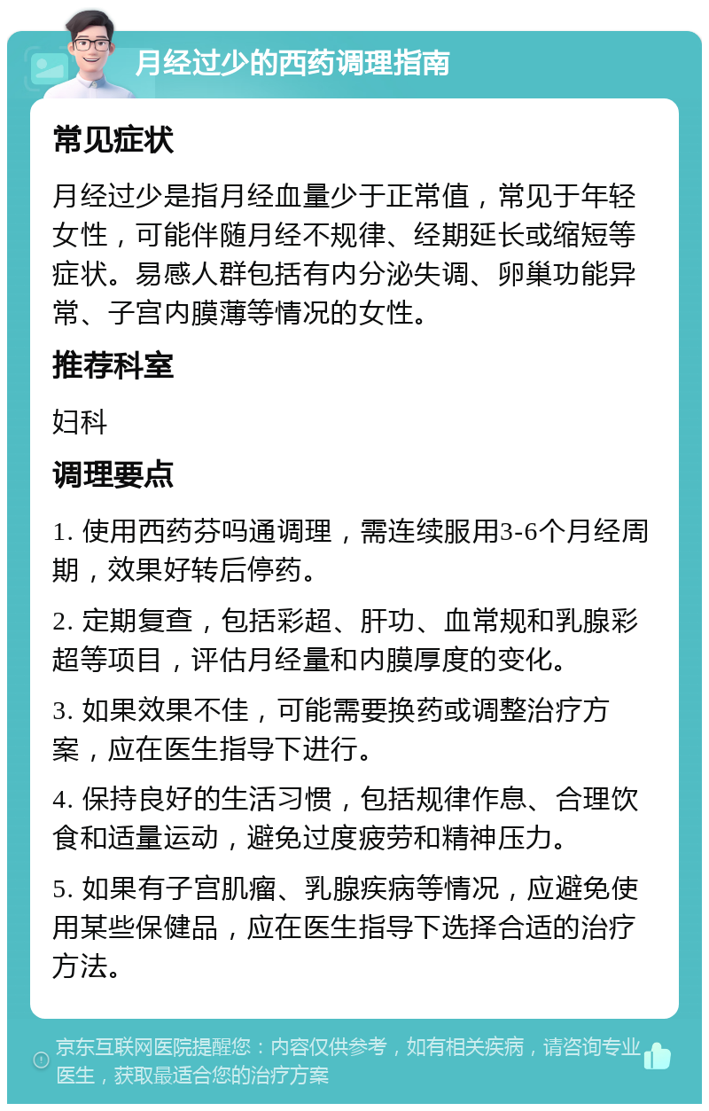 月经过少的西药调理指南 常见症状 月经过少是指月经血量少于正常值，常见于年轻女性，可能伴随月经不规律、经期延长或缩短等症状。易感人群包括有内分泌失调、卵巢功能异常、子宫内膜薄等情况的女性。 推荐科室 妇科 调理要点 1. 使用西药芬吗通调理，需连续服用3-6个月经周期，效果好转后停药。 2. 定期复查，包括彩超、肝功、血常规和乳腺彩超等项目，评估月经量和内膜厚度的变化。 3. 如果效果不佳，可能需要换药或调整治疗方案，应在医生指导下进行。 4. 保持良好的生活习惯，包括规律作息、合理饮食和适量运动，避免过度疲劳和精神压力。 5. 如果有子宫肌瘤、乳腺疾病等情况，应避免使用某些保健品，应在医生指导下选择合适的治疗方法。