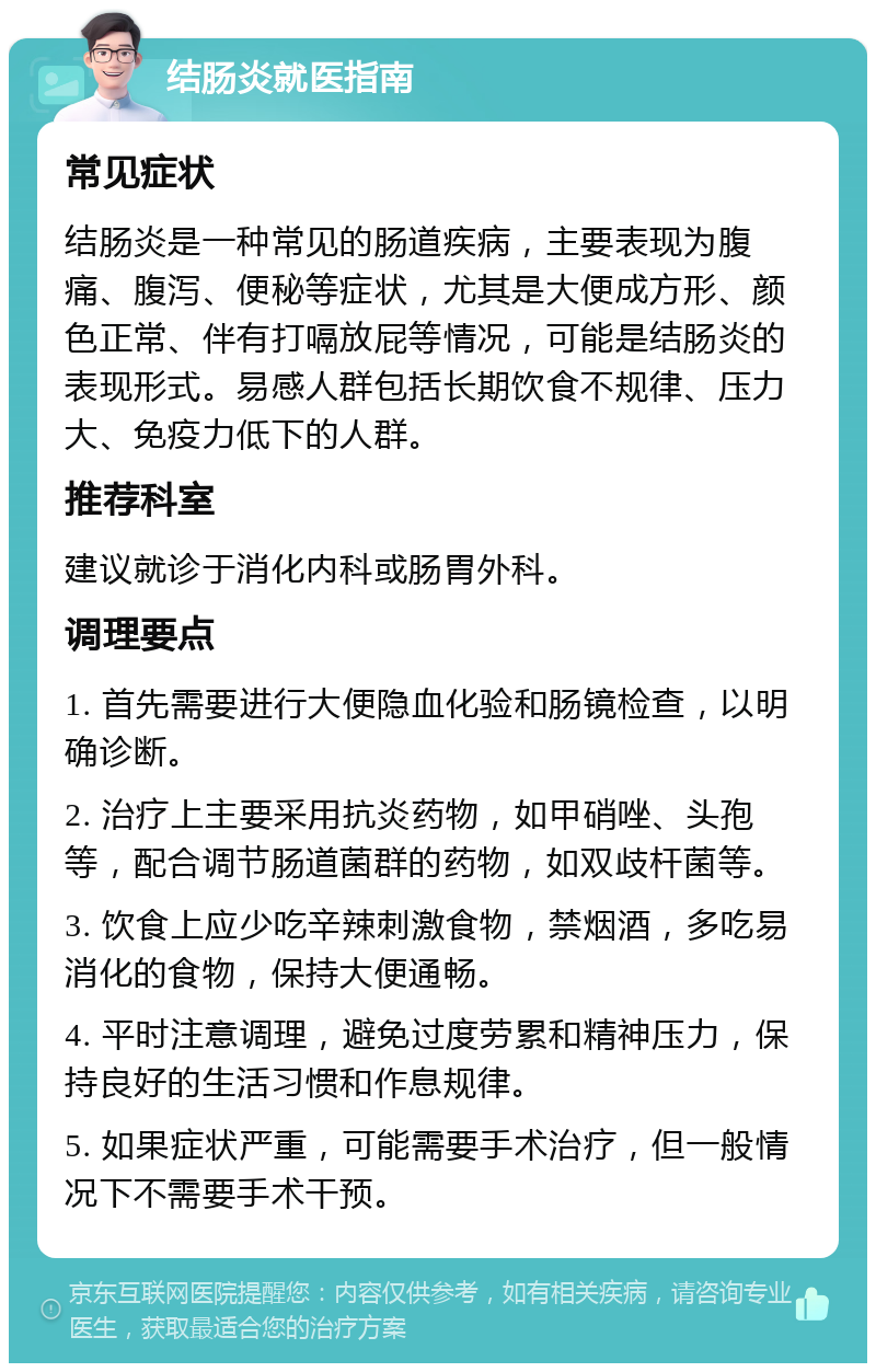 结肠炎就医指南 常见症状 结肠炎是一种常见的肠道疾病，主要表现为腹痛、腹泻、便秘等症状，尤其是大便成方形、颜色正常、伴有打嗝放屁等情况，可能是结肠炎的表现形式。易感人群包括长期饮食不规律、压力大、免疫力低下的人群。 推荐科室 建议就诊于消化内科或肠胃外科。 调理要点 1. 首先需要进行大便隐血化验和肠镜检查，以明确诊断。 2. 治疗上主要采用抗炎药物，如甲硝唑、头孢等，配合调节肠道菌群的药物，如双歧杆菌等。 3. 饮食上应少吃辛辣刺激食物，禁烟酒，多吃易消化的食物，保持大便通畅。 4. 平时注意调理，避免过度劳累和精神压力，保持良好的生活习惯和作息规律。 5. 如果症状严重，可能需要手术治疗，但一般情况下不需要手术干预。