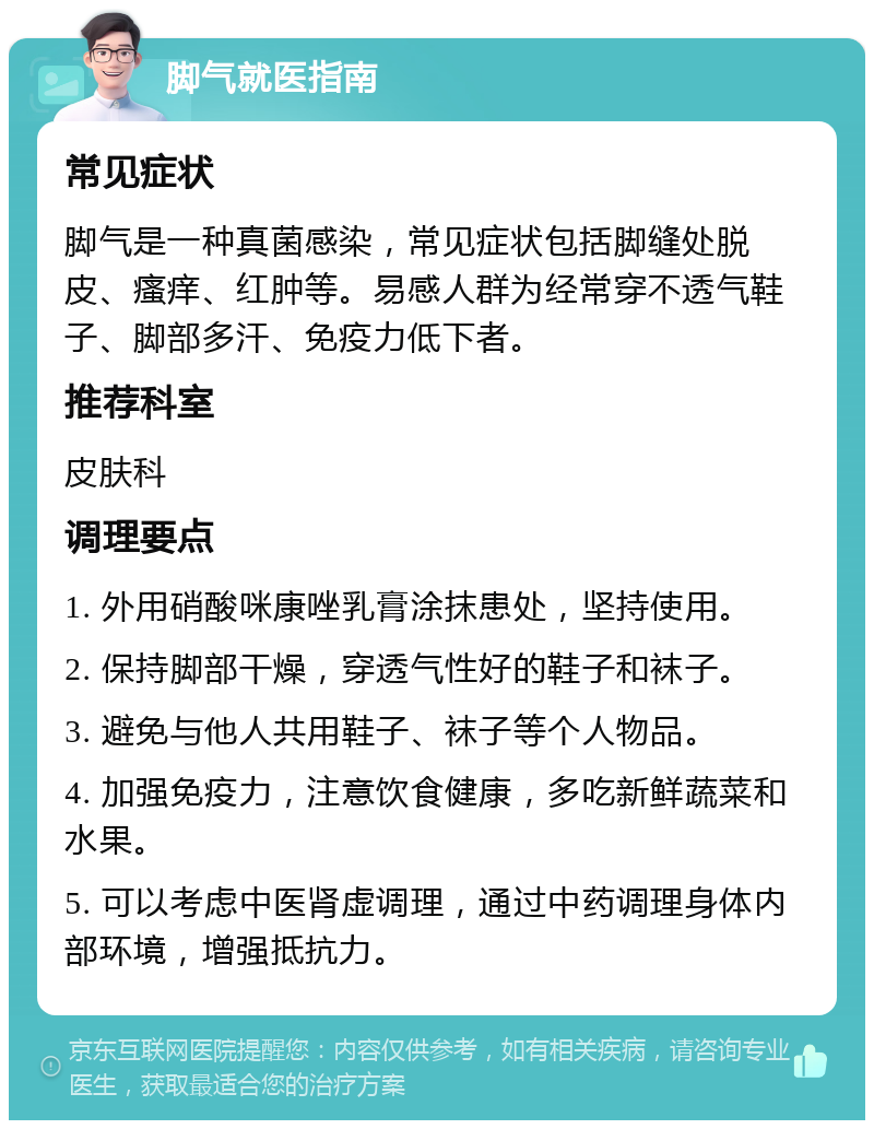 脚气就医指南 常见症状 脚气是一种真菌感染，常见症状包括脚缝处脱皮、瘙痒、红肿等。易感人群为经常穿不透气鞋子、脚部多汗、免疫力低下者。 推荐科室 皮肤科 调理要点 1. 外用硝酸咪康唑乳膏涂抹患处，坚持使用。 2. 保持脚部干燥，穿透气性好的鞋子和袜子。 3. 避免与他人共用鞋子、袜子等个人物品。 4. 加强免疫力，注意饮食健康，多吃新鲜蔬菜和水果。 5. 可以考虑中医肾虚调理，通过中药调理身体内部环境，增强抵抗力。