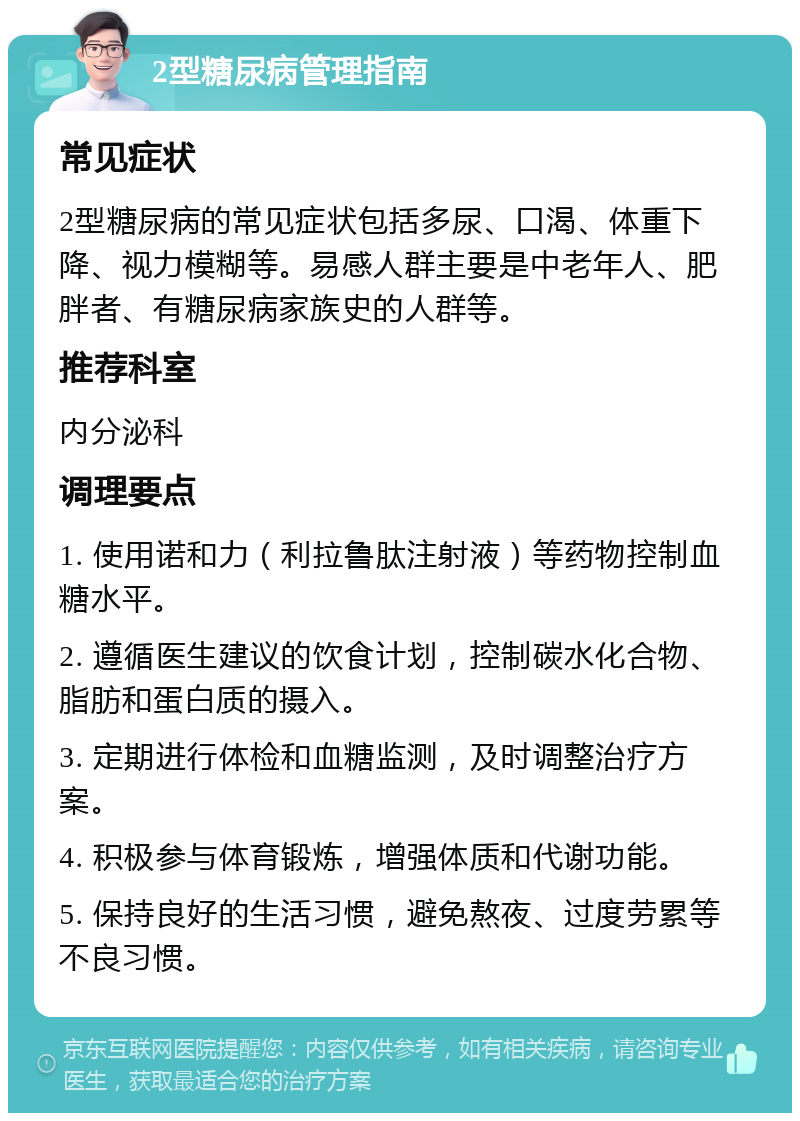 2型糖尿病管理指南 常见症状 2型糖尿病的常见症状包括多尿、口渴、体重下降、视力模糊等。易感人群主要是中老年人、肥胖者、有糖尿病家族史的人群等。 推荐科室 内分泌科 调理要点 1. 使用诺和力（利拉鲁肽注射液）等药物控制血糖水平。 2. 遵循医生建议的饮食计划，控制碳水化合物、脂肪和蛋白质的摄入。 3. 定期进行体检和血糖监测，及时调整治疗方案。 4. 积极参与体育锻炼，增强体质和代谢功能。 5. 保持良好的生活习惯，避免熬夜、过度劳累等不良习惯。