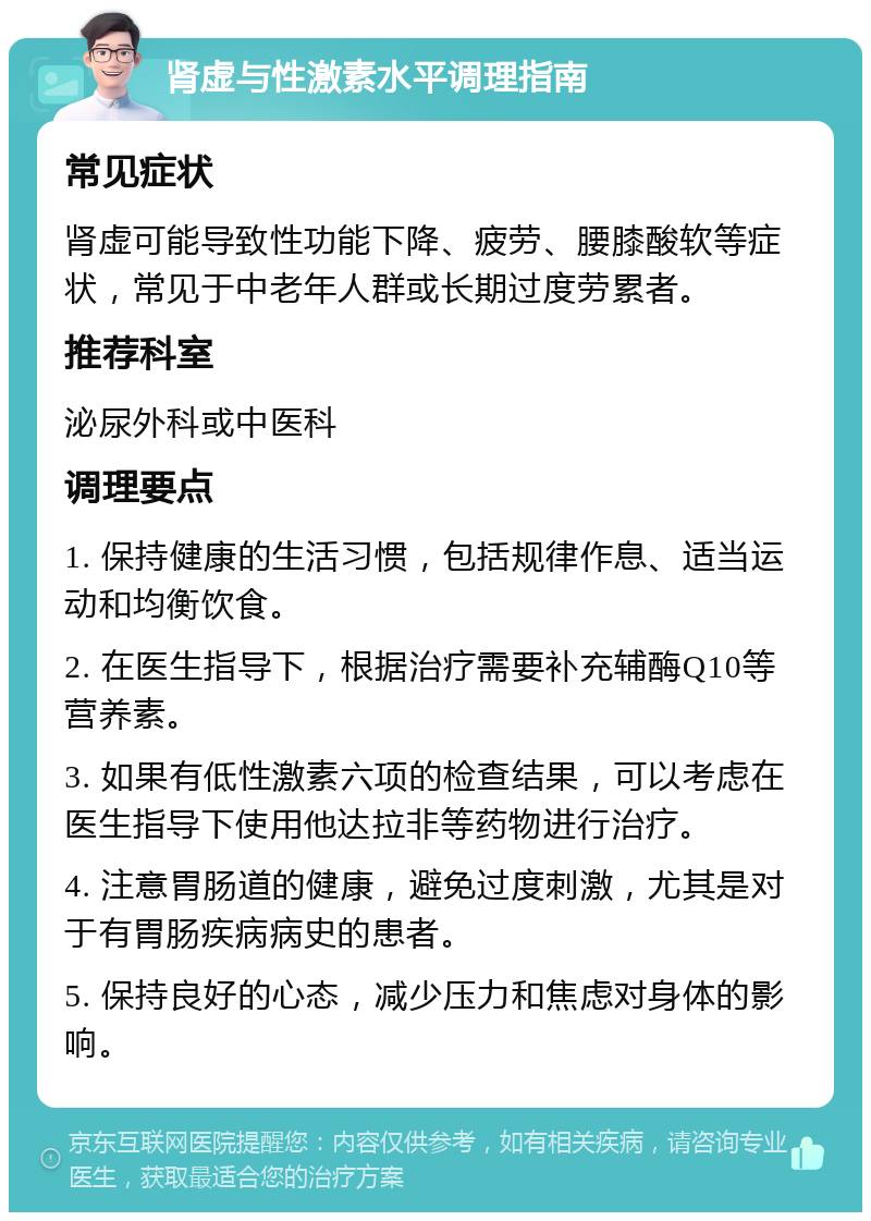 肾虚与性激素水平调理指南 常见症状 肾虚可能导致性功能下降、疲劳、腰膝酸软等症状，常见于中老年人群或长期过度劳累者。 推荐科室 泌尿外科或中医科 调理要点 1. 保持健康的生活习惯，包括规律作息、适当运动和均衡饮食。 2. 在医生指导下，根据治疗需要补充辅酶Q10等营养素。 3. 如果有低性激素六项的检查结果，可以考虑在医生指导下使用他达拉非等药物进行治疗。 4. 注意胃肠道的健康，避免过度刺激，尤其是对于有胃肠疾病病史的患者。 5. 保持良好的心态，减少压力和焦虑对身体的影响。