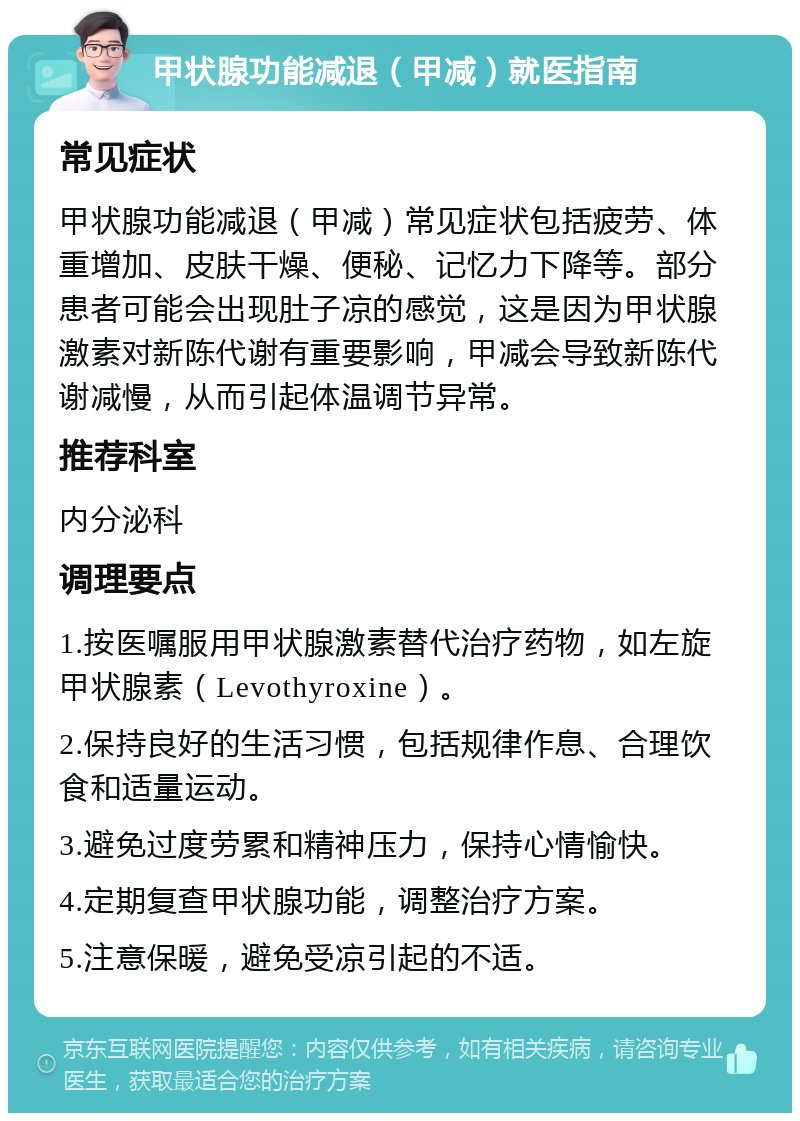 甲状腺功能减退（甲减）就医指南 常见症状 甲状腺功能减退（甲减）常见症状包括疲劳、体重增加、皮肤干燥、便秘、记忆力下降等。部分患者可能会出现肚子凉的感觉，这是因为甲状腺激素对新陈代谢有重要影响，甲减会导致新陈代谢减慢，从而引起体温调节异常。 推荐科室 内分泌科 调理要点 1.按医嘱服用甲状腺激素替代治疗药物，如左旋甲状腺素（Levothyroxine）。 2.保持良好的生活习惯，包括规律作息、合理饮食和适量运动。 3.避免过度劳累和精神压力，保持心情愉快。 4.定期复查甲状腺功能，调整治疗方案。 5.注意保暖，避免受凉引起的不适。