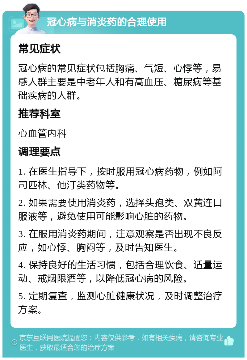 冠心病与消炎药的合理使用 常见症状 冠心病的常见症状包括胸痛、气短、心悸等，易感人群主要是中老年人和有高血压、糖尿病等基础疾病的人群。 推荐科室 心血管内科 调理要点 1. 在医生指导下，按时服用冠心病药物，例如阿司匹林、他汀类药物等。 2. 如果需要使用消炎药，选择头孢类、双黄连口服液等，避免使用可能影响心脏的药物。 3. 在服用消炎药期间，注意观察是否出现不良反应，如心悸、胸闷等，及时告知医生。 4. 保持良好的生活习惯，包括合理饮食、适量运动、戒烟限酒等，以降低冠心病的风险。 5. 定期复查，监测心脏健康状况，及时调整治疗方案。