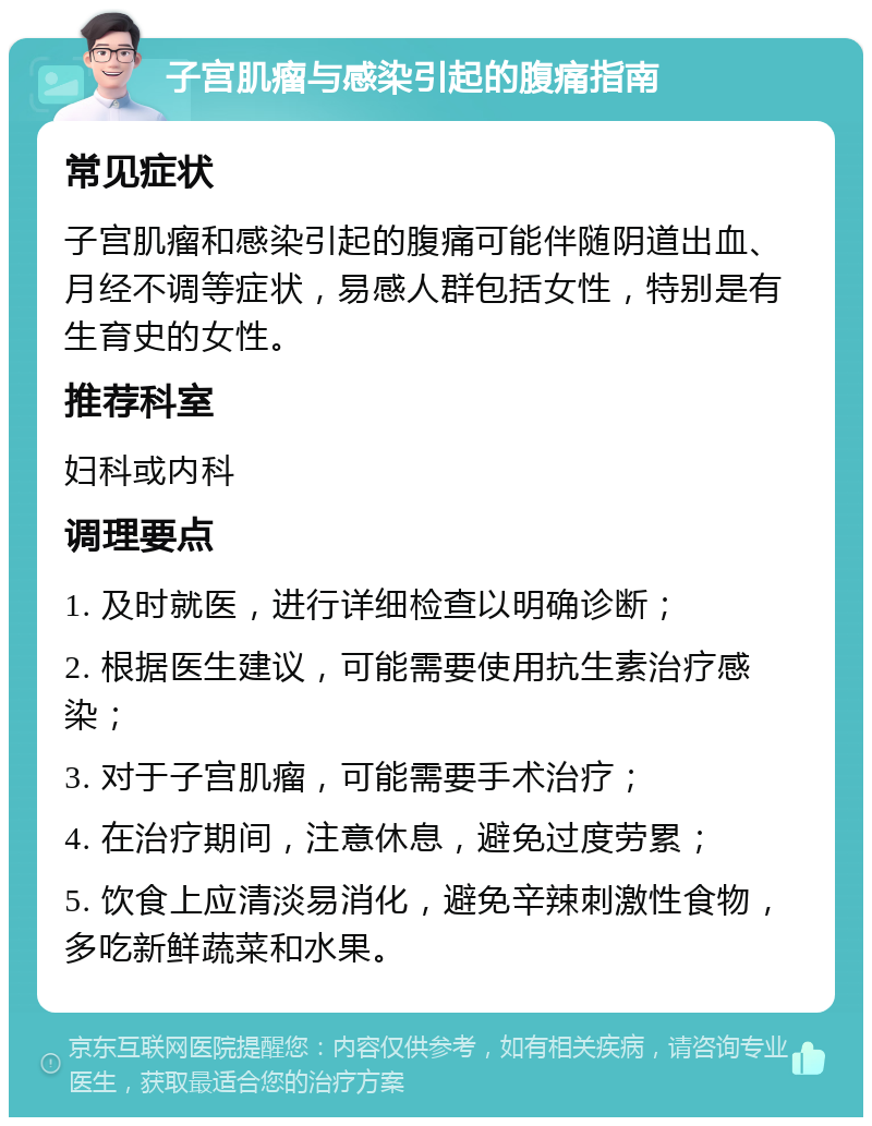 子宫肌瘤与感染引起的腹痛指南 常见症状 子宫肌瘤和感染引起的腹痛可能伴随阴道出血、月经不调等症状，易感人群包括女性，特别是有生育史的女性。 推荐科室 妇科或内科 调理要点 1. 及时就医，进行详细检查以明确诊断； 2. 根据医生建议，可能需要使用抗生素治疗感染； 3. 对于子宫肌瘤，可能需要手术治疗； 4. 在治疗期间，注意休息，避免过度劳累； 5. 饮食上应清淡易消化，避免辛辣刺激性食物，多吃新鲜蔬菜和水果。