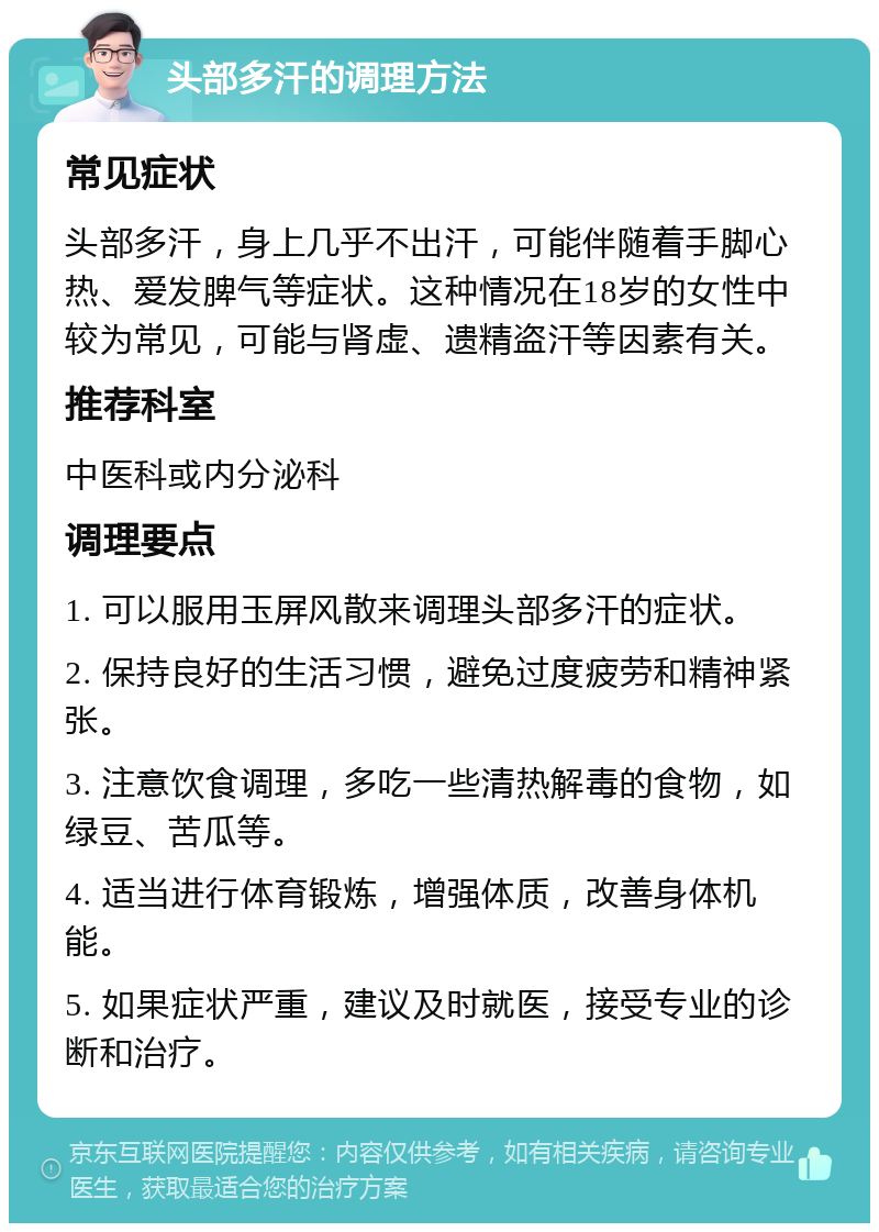 头部多汗的调理方法 常见症状 头部多汗，身上几乎不出汗，可能伴随着手脚心热、爱发脾气等症状。这种情况在18岁的女性中较为常见，可能与肾虚、遗精盗汗等因素有关。 推荐科室 中医科或内分泌科 调理要点 1. 可以服用玉屏风散来调理头部多汗的症状。 2. 保持良好的生活习惯，避免过度疲劳和精神紧张。 3. 注意饮食调理，多吃一些清热解毒的食物，如绿豆、苦瓜等。 4. 适当进行体育锻炼，增强体质，改善身体机能。 5. 如果症状严重，建议及时就医，接受专业的诊断和治疗。