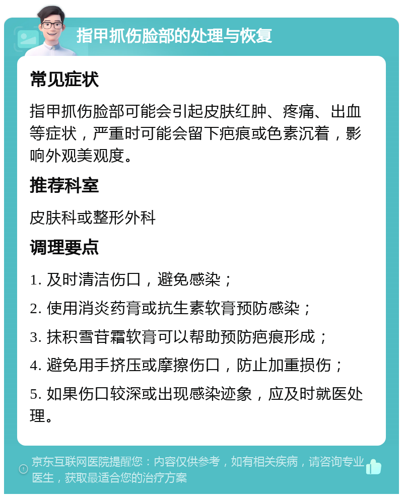 指甲抓伤脸部的处理与恢复 常见症状 指甲抓伤脸部可能会引起皮肤红肿、疼痛、出血等症状，严重时可能会留下疤痕或色素沉着，影响外观美观度。 推荐科室 皮肤科或整形外科 调理要点 1. 及时清洁伤口，避免感染； 2. 使用消炎药膏或抗生素软膏预防感染； 3. 抹积雪苷霜软膏可以帮助预防疤痕形成； 4. 避免用手挤压或摩擦伤口，防止加重损伤； 5. 如果伤口较深或出现感染迹象，应及时就医处理。