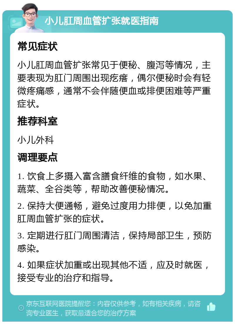 小儿肛周血管扩张就医指南 常见症状 小儿肛周血管扩张常见于便秘、腹泻等情况，主要表现为肛门周围出现疙瘩，偶尔便秘时会有轻微疼痛感，通常不会伴随便血或排便困难等严重症状。 推荐科室 小儿外科 调理要点 1. 饮食上多摄入富含膳食纤维的食物，如水果、蔬菜、全谷类等，帮助改善便秘情况。 2. 保持大便通畅，避免过度用力排便，以免加重肛周血管扩张的症状。 3. 定期进行肛门周围清洁，保持局部卫生，预防感染。 4. 如果症状加重或出现其他不适，应及时就医，接受专业的治疗和指导。