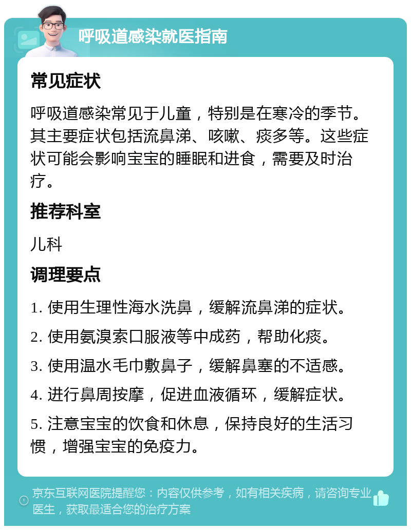 呼吸道感染就医指南 常见症状 呼吸道感染常见于儿童，特别是在寒冷的季节。其主要症状包括流鼻涕、咳嗽、痰多等。这些症状可能会影响宝宝的睡眠和进食，需要及时治疗。 推荐科室 儿科 调理要点 1. 使用生理性海水洗鼻，缓解流鼻涕的症状。 2. 使用氨溴索口服液等中成药，帮助化痰。 3. 使用温水毛巾敷鼻子，缓解鼻塞的不适感。 4. 进行鼻周按摩，促进血液循环，缓解症状。 5. 注意宝宝的饮食和休息，保持良好的生活习惯，增强宝宝的免疫力。