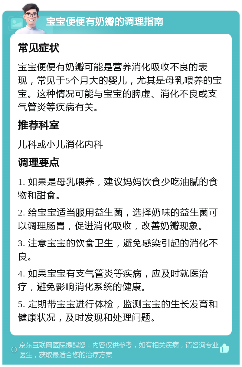 宝宝便便有奶瓣的调理指南 常见症状 宝宝便便有奶瓣可能是营养消化吸收不良的表现，常见于5个月大的婴儿，尤其是母乳喂养的宝宝。这种情况可能与宝宝的脾虚、消化不良或支气管炎等疾病有关。 推荐科室 儿科或小儿消化内科 调理要点 1. 如果是母乳喂养，建议妈妈饮食少吃油腻的食物和甜食。 2. 给宝宝适当服用益生菌，选择奶味的益生菌可以调理肠胃，促进消化吸收，改善奶瓣现象。 3. 注意宝宝的饮食卫生，避免感染引起的消化不良。 4. 如果宝宝有支气管炎等疾病，应及时就医治疗，避免影响消化系统的健康。 5. 定期带宝宝进行体检，监测宝宝的生长发育和健康状况，及时发现和处理问题。