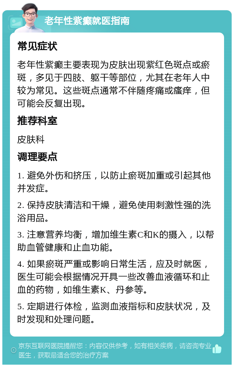 老年性紫癫就医指南 常见症状 老年性紫癫主要表现为皮肤出现紫红色斑点或瘀斑，多见于四肢、躯干等部位，尤其在老年人中较为常见。这些斑点通常不伴随疼痛或瘙痒，但可能会反复出现。 推荐科室 皮肤科 调理要点 1. 避免外伤和挤压，以防止瘀斑加重或引起其他并发症。 2. 保持皮肤清洁和干燥，避免使用刺激性强的洗浴用品。 3. 注意营养均衡，增加维生素C和K的摄入，以帮助血管健康和止血功能。 4. 如果瘀斑严重或影响日常生活，应及时就医，医生可能会根据情况开具一些改善血液循环和止血的药物，如维生素K、丹参等。 5. 定期进行体检，监测血液指标和皮肤状况，及时发现和处理问题。