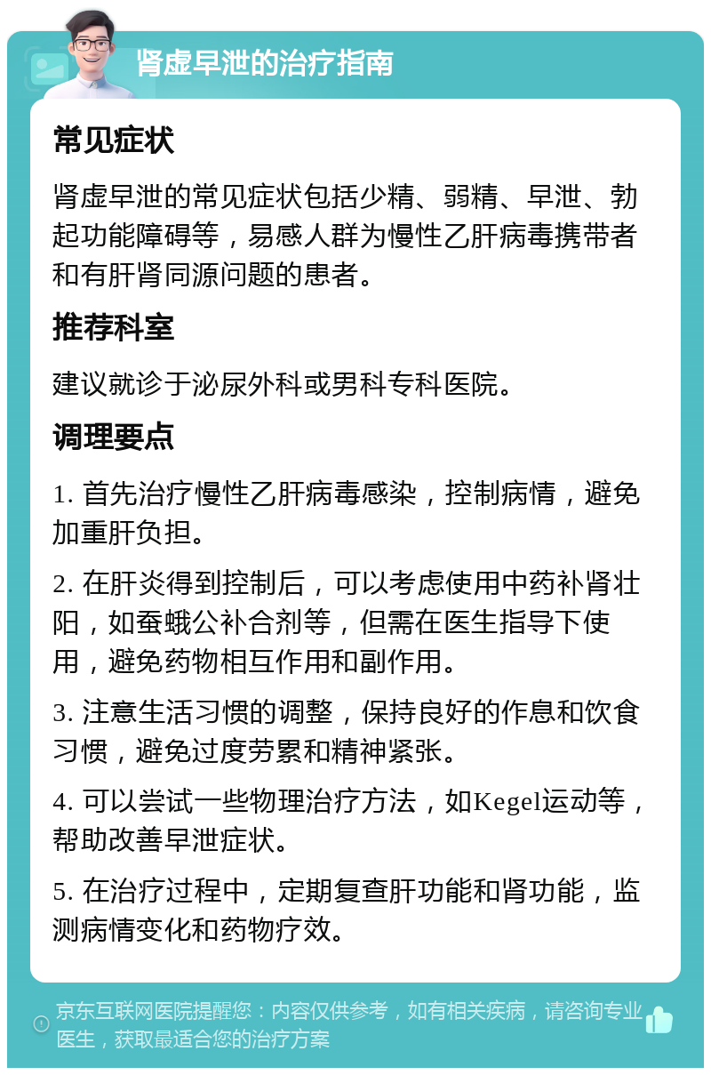 肾虚早泄的治疗指南 常见症状 肾虚早泄的常见症状包括少精、弱精、早泄、勃起功能障碍等，易感人群为慢性乙肝病毒携带者和有肝肾同源问题的患者。 推荐科室 建议就诊于泌尿外科或男科专科医院。 调理要点 1. 首先治疗慢性乙肝病毒感染，控制病情，避免加重肝负担。 2. 在肝炎得到控制后，可以考虑使用中药补肾壮阳，如蚕蛾公补合剂等，但需在医生指导下使用，避免药物相互作用和副作用。 3. 注意生活习惯的调整，保持良好的作息和饮食习惯，避免过度劳累和精神紧张。 4. 可以尝试一些物理治疗方法，如Kegel运动等，帮助改善早泄症状。 5. 在治疗过程中，定期复查肝功能和肾功能，监测病情变化和药物疗效。