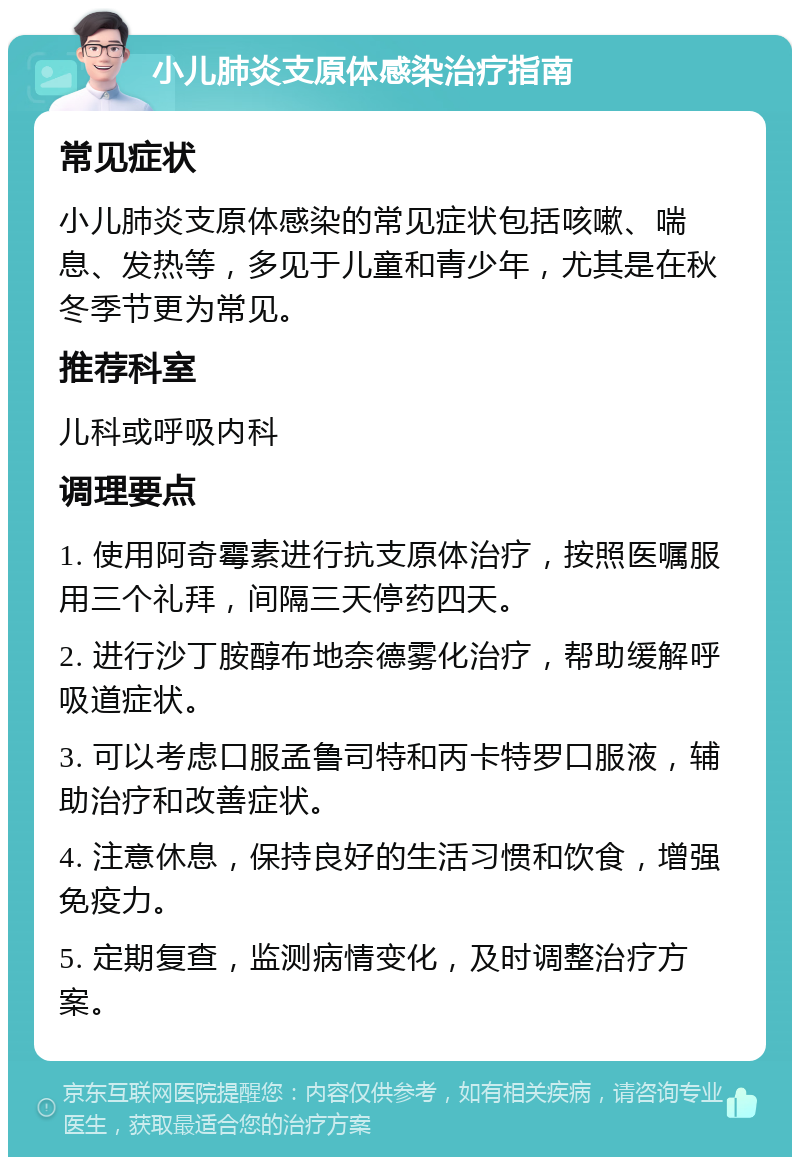 小儿肺炎支原体感染治疗指南 常见症状 小儿肺炎支原体感染的常见症状包括咳嗽、喘息、发热等，多见于儿童和青少年，尤其是在秋冬季节更为常见。 推荐科室 儿科或呼吸内科 调理要点 1. 使用阿奇霉素进行抗支原体治疗，按照医嘱服用三个礼拜，间隔三天停药四天。 2. 进行沙丁胺醇布地奈德雾化治疗，帮助缓解呼吸道症状。 3. 可以考虑口服孟鲁司特和丙卡特罗口服液，辅助治疗和改善症状。 4. 注意休息，保持良好的生活习惯和饮食，增强免疫力。 5. 定期复查，监测病情变化，及时调整治疗方案。