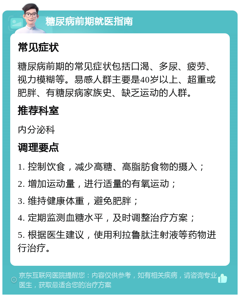 糖尿病前期就医指南 常见症状 糖尿病前期的常见症状包括口渴、多尿、疲劳、视力模糊等。易感人群主要是40岁以上、超重或肥胖、有糖尿病家族史、缺乏运动的人群。 推荐科室 内分泌科 调理要点 1. 控制饮食，减少高糖、高脂肪食物的摄入； 2. 增加运动量，进行适量的有氧运动； 3. 维持健康体重，避免肥胖； 4. 定期监测血糖水平，及时调整治疗方案； 5. 根据医生建议，使用利拉鲁肽注射液等药物进行治疗。