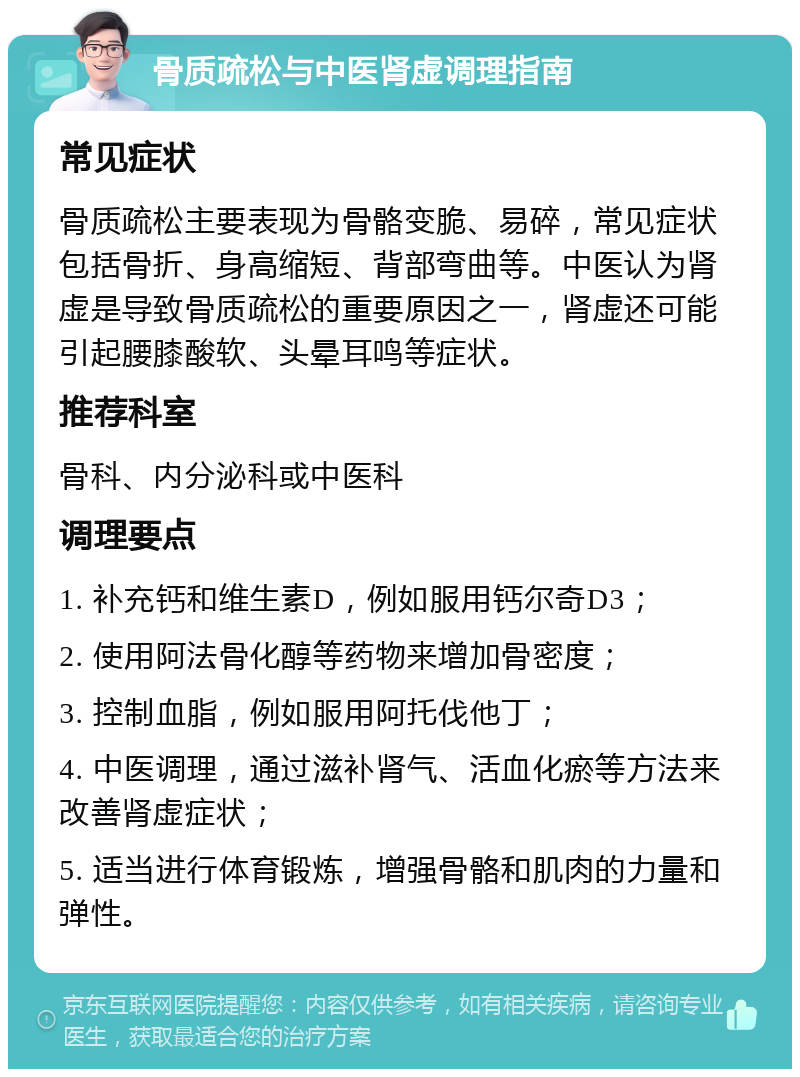 骨质疏松与中医肾虚调理指南 常见症状 骨质疏松主要表现为骨骼变脆、易碎，常见症状包括骨折、身高缩短、背部弯曲等。中医认为肾虚是导致骨质疏松的重要原因之一，肾虚还可能引起腰膝酸软、头晕耳鸣等症状。 推荐科室 骨科、内分泌科或中医科 调理要点 1. 补充钙和维生素D，例如服用钙尔奇D3； 2. 使用阿法骨化醇等药物来增加骨密度； 3. 控制血脂，例如服用阿托伐他丁； 4. 中医调理，通过滋补肾气、活血化瘀等方法来改善肾虚症状； 5. 适当进行体育锻炼，增强骨骼和肌肉的力量和弹性。