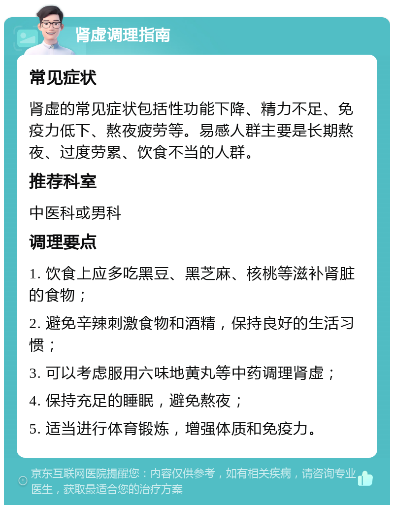 肾虚调理指南 常见症状 肾虚的常见症状包括性功能下降、精力不足、免疫力低下、熬夜疲劳等。易感人群主要是长期熬夜、过度劳累、饮食不当的人群。 推荐科室 中医科或男科 调理要点 1. 饮食上应多吃黑豆、黑芝麻、核桃等滋补肾脏的食物； 2. 避免辛辣刺激食物和酒精，保持良好的生活习惯； 3. 可以考虑服用六味地黄丸等中药调理肾虚； 4. 保持充足的睡眠，避免熬夜； 5. 适当进行体育锻炼，增强体质和免疫力。