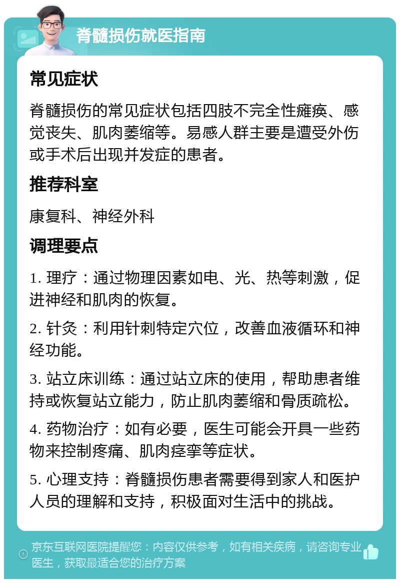 脊髓损伤就医指南 常见症状 脊髓损伤的常见症状包括四肢不完全性瘫痪、感觉丧失、肌肉萎缩等。易感人群主要是遭受外伤或手术后出现并发症的患者。 推荐科室 康复科、神经外科 调理要点 1. 理疗：通过物理因素如电、光、热等刺激，促进神经和肌肉的恢复。 2. 针灸：利用针刺特定穴位，改善血液循环和神经功能。 3. 站立床训练：通过站立床的使用，帮助患者维持或恢复站立能力，防止肌肉萎缩和骨质疏松。 4. 药物治疗：如有必要，医生可能会开具一些药物来控制疼痛、肌肉痉挛等症状。 5. 心理支持：脊髓损伤患者需要得到家人和医护人员的理解和支持，积极面对生活中的挑战。