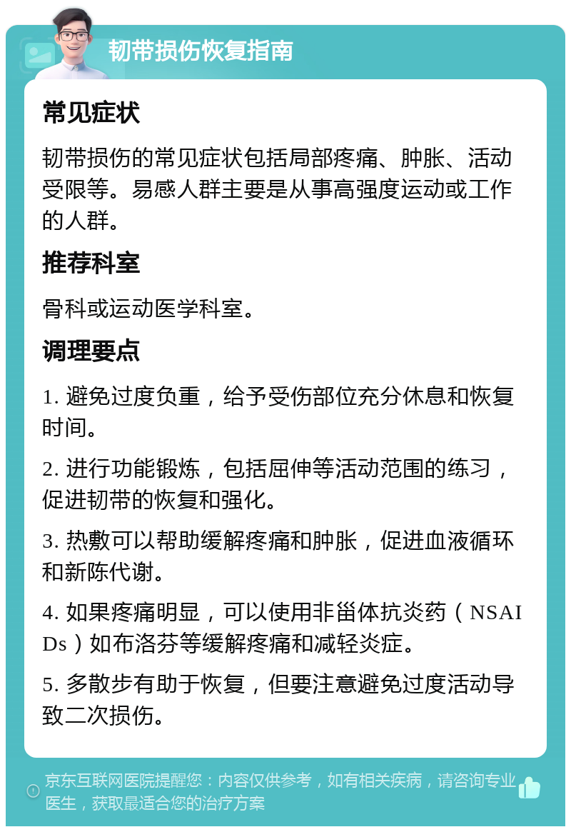 韧带损伤恢复指南 常见症状 韧带损伤的常见症状包括局部疼痛、肿胀、活动受限等。易感人群主要是从事高强度运动或工作的人群。 推荐科室 骨科或运动医学科室。 调理要点 1. 避免过度负重，给予受伤部位充分休息和恢复时间。 2. 进行功能锻炼，包括屈伸等活动范围的练习，促进韧带的恢复和强化。 3. 热敷可以帮助缓解疼痛和肿胀，促进血液循环和新陈代谢。 4. 如果疼痛明显，可以使用非甾体抗炎药（NSAIDs）如布洛芬等缓解疼痛和减轻炎症。 5. 多散步有助于恢复，但要注意避免过度活动导致二次损伤。