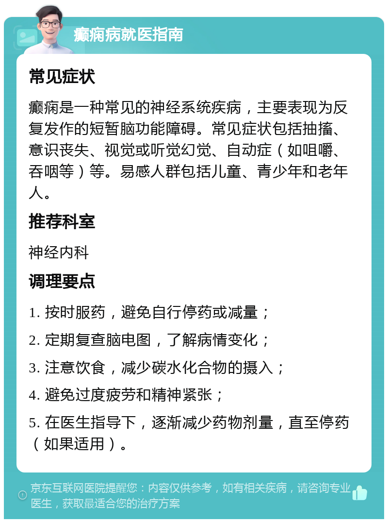 癫痫病就医指南 常见症状 癫痫是一种常见的神经系统疾病，主要表现为反复发作的短暂脑功能障碍。常见症状包括抽搐、意识丧失、视觉或听觉幻觉、自动症（如咀嚼、吞咽等）等。易感人群包括儿童、青少年和老年人。 推荐科室 神经内科 调理要点 1. 按时服药，避免自行停药或减量； 2. 定期复查脑电图，了解病情变化； 3. 注意饮食，减少碳水化合物的摄入； 4. 避免过度疲劳和精神紧张； 5. 在医生指导下，逐渐减少药物剂量，直至停药（如果适用）。