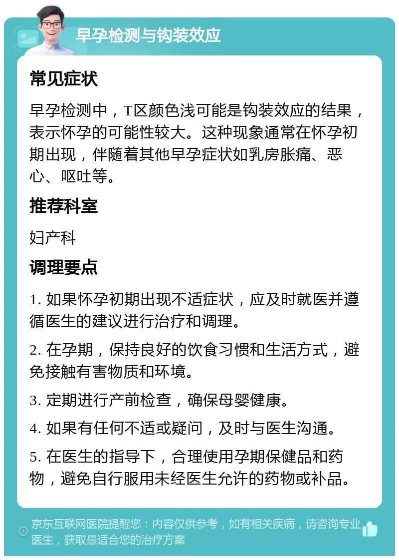 早孕检测与钩装效应 常见症状 早孕检测中，T区颜色浅可能是钩装效应的结果，表示怀孕的可能性较大。这种现象通常在怀孕初期出现，伴随着其他早孕症状如乳房胀痛、恶心、呕吐等。 推荐科室 妇产科 调理要点 1. 如果怀孕初期出现不适症状，应及时就医并遵循医生的建议进行治疗和调理。 2. 在孕期，保持良好的饮食习惯和生活方式，避免接触有害物质和环境。 3. 定期进行产前检查，确保母婴健康。 4. 如果有任何不适或疑问，及时与医生沟通。 5. 在医生的指导下，合理使用孕期保健品和药物，避免自行服用未经医生允许的药物或补品。