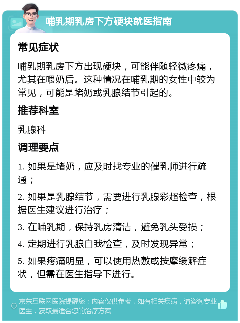 哺乳期乳房下方硬块就医指南 常见症状 哺乳期乳房下方出现硬块，可能伴随轻微疼痛，尤其在喂奶后。这种情况在哺乳期的女性中较为常见，可能是堵奶或乳腺结节引起的。 推荐科室 乳腺科 调理要点 1. 如果是堵奶，应及时找专业的催乳师进行疏通； 2. 如果是乳腺结节，需要进行乳腺彩超检查，根据医生建议进行治疗； 3. 在哺乳期，保持乳房清洁，避免乳头受损； 4. 定期进行乳腺自我检查，及时发现异常； 5. 如果疼痛明显，可以使用热敷或按摩缓解症状，但需在医生指导下进行。