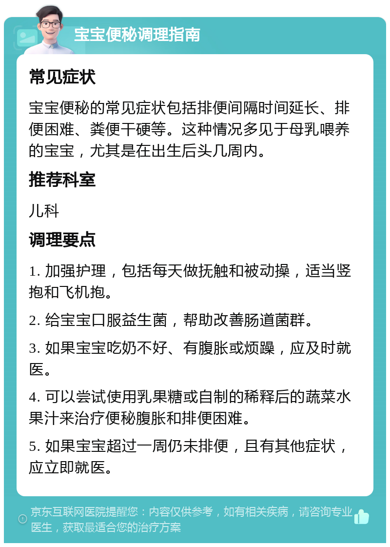 宝宝便秘调理指南 常见症状 宝宝便秘的常见症状包括排便间隔时间延长、排便困难、粪便干硬等。这种情况多见于母乳喂养的宝宝，尤其是在出生后头几周内。 推荐科室 儿科 调理要点 1. 加强护理，包括每天做抚触和被动操，适当竖抱和飞机抱。 2. 给宝宝口服益生菌，帮助改善肠道菌群。 3. 如果宝宝吃奶不好、有腹胀或烦躁，应及时就医。 4. 可以尝试使用乳果糖或自制的稀释后的蔬菜水果汁来治疗便秘腹胀和排便困难。 5. 如果宝宝超过一周仍未排便，且有其他症状，应立即就医。