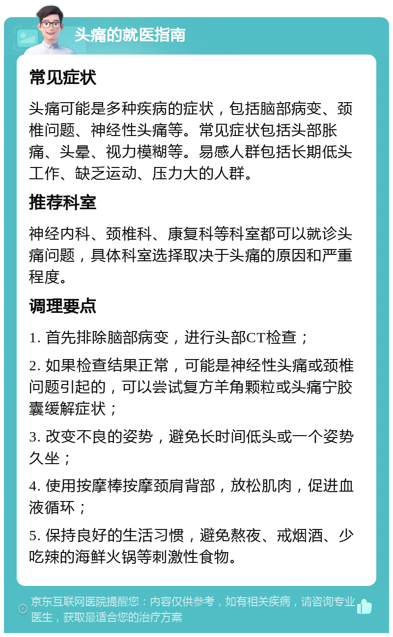 头痛的就医指南 常见症状 头痛可能是多种疾病的症状，包括脑部病变、颈椎问题、神经性头痛等。常见症状包括头部胀痛、头晕、视力模糊等。易感人群包括长期低头工作、缺乏运动、压力大的人群。 推荐科室 神经内科、颈椎科、康复科等科室都可以就诊头痛问题，具体科室选择取决于头痛的原因和严重程度。 调理要点 1. 首先排除脑部病变，进行头部CT检查； 2. 如果检查结果正常，可能是神经性头痛或颈椎问题引起的，可以尝试复方羊角颗粒或头痛宁胶囊缓解症状； 3. 改变不良的姿势，避免长时间低头或一个姿势久坐； 4. 使用按摩棒按摩颈肩背部，放松肌肉，促进血液循环； 5. 保持良好的生活习惯，避免熬夜、戒烟酒、少吃辣的海鲜火锅等刺激性食物。