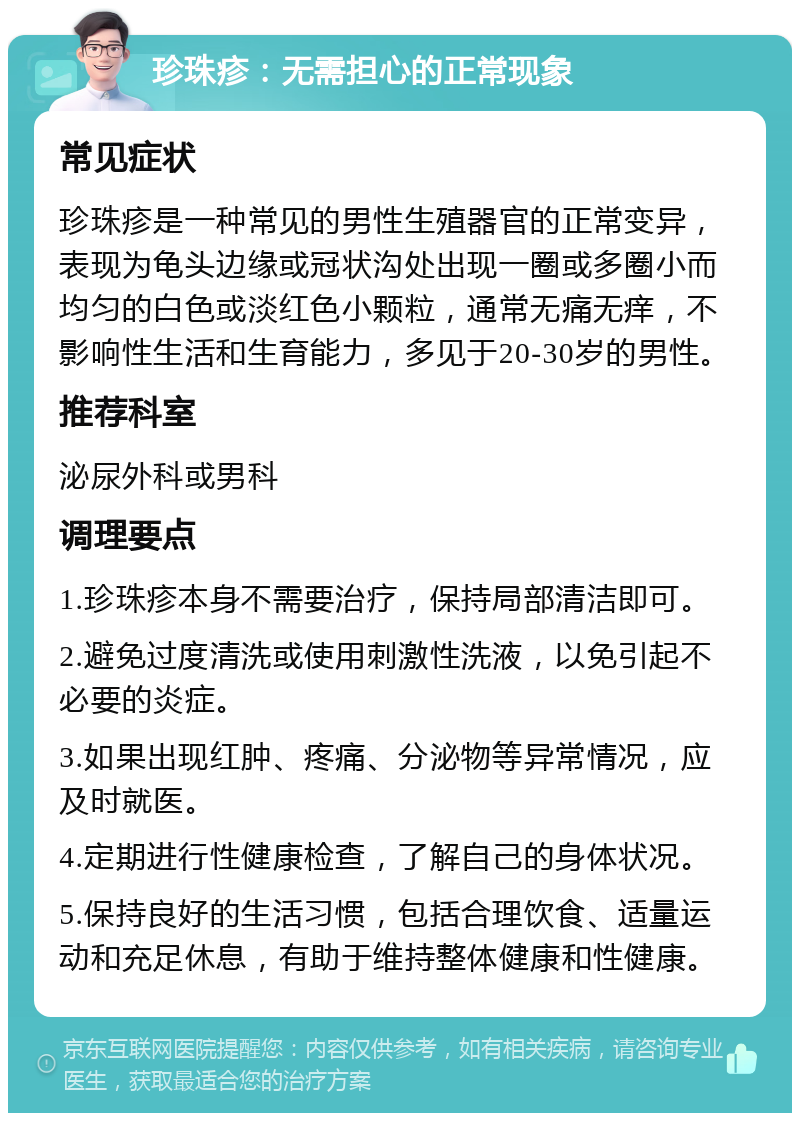 珍珠疹：无需担心的正常现象 常见症状 珍珠疹是一种常见的男性生殖器官的正常变异，表现为龟头边缘或冠状沟处出现一圈或多圈小而均匀的白色或淡红色小颗粒，通常无痛无痒，不影响性生活和生育能力，多见于20-30岁的男性。 推荐科室 泌尿外科或男科 调理要点 1.珍珠疹本身不需要治疗，保持局部清洁即可。 2.避免过度清洗或使用刺激性洗液，以免引起不必要的炎症。 3.如果出现红肿、疼痛、分泌物等异常情况，应及时就医。 4.定期进行性健康检查，了解自己的身体状况。 5.保持良好的生活习惯，包括合理饮食、适量运动和充足休息，有助于维持整体健康和性健康。