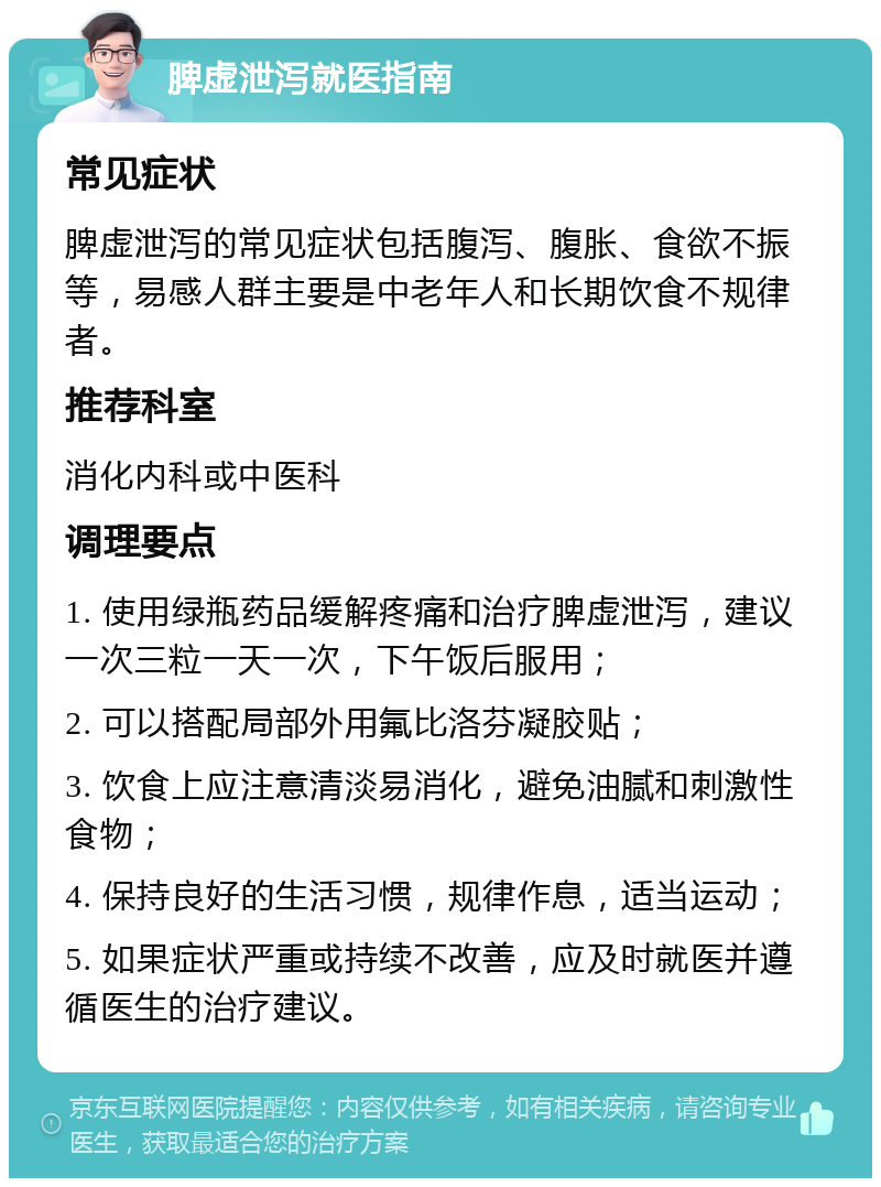 脾虚泄泻就医指南 常见症状 脾虚泄泻的常见症状包括腹泻、腹胀、食欲不振等，易感人群主要是中老年人和长期饮食不规律者。 推荐科室 消化内科或中医科 调理要点 1. 使用绿瓶药品缓解疼痛和治疗脾虚泄泻，建议一次三粒一天一次，下午饭后服用； 2. 可以搭配局部外用氟比洛芬凝胶贴； 3. 饮食上应注意清淡易消化，避免油腻和刺激性食物； 4. 保持良好的生活习惯，规律作息，适当运动； 5. 如果症状严重或持续不改善，应及时就医并遵循医生的治疗建议。