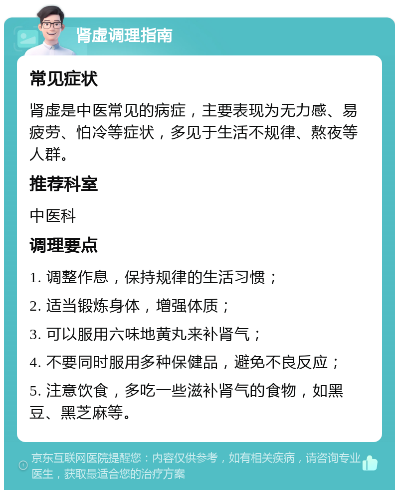 肾虚调理指南 常见症状 肾虚是中医常见的病症，主要表现为无力感、易疲劳、怕冷等症状，多见于生活不规律、熬夜等人群。 推荐科室 中医科 调理要点 1. 调整作息，保持规律的生活习惯； 2. 适当锻炼身体，增强体质； 3. 可以服用六味地黄丸来补肾气； 4. 不要同时服用多种保健品，避免不良反应； 5. 注意饮食，多吃一些滋补肾气的食物，如黑豆、黑芝麻等。