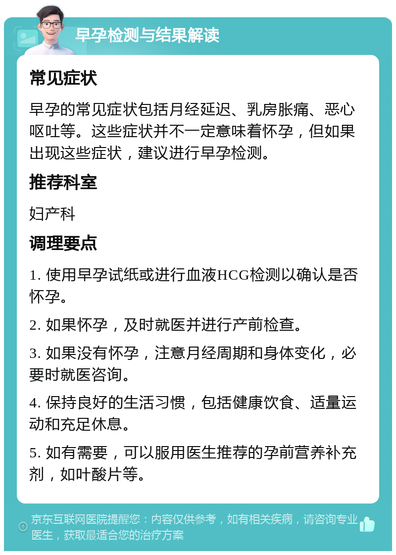 早孕检测与结果解读 常见症状 早孕的常见症状包括月经延迟、乳房胀痛、恶心呕吐等。这些症状并不一定意味着怀孕，但如果出现这些症状，建议进行早孕检测。 推荐科室 妇产科 调理要点 1. 使用早孕试纸或进行血液HCG检测以确认是否怀孕。 2. 如果怀孕，及时就医并进行产前检查。 3. 如果没有怀孕，注意月经周期和身体变化，必要时就医咨询。 4. 保持良好的生活习惯，包括健康饮食、适量运动和充足休息。 5. 如有需要，可以服用医生推荐的孕前营养补充剂，如叶酸片等。