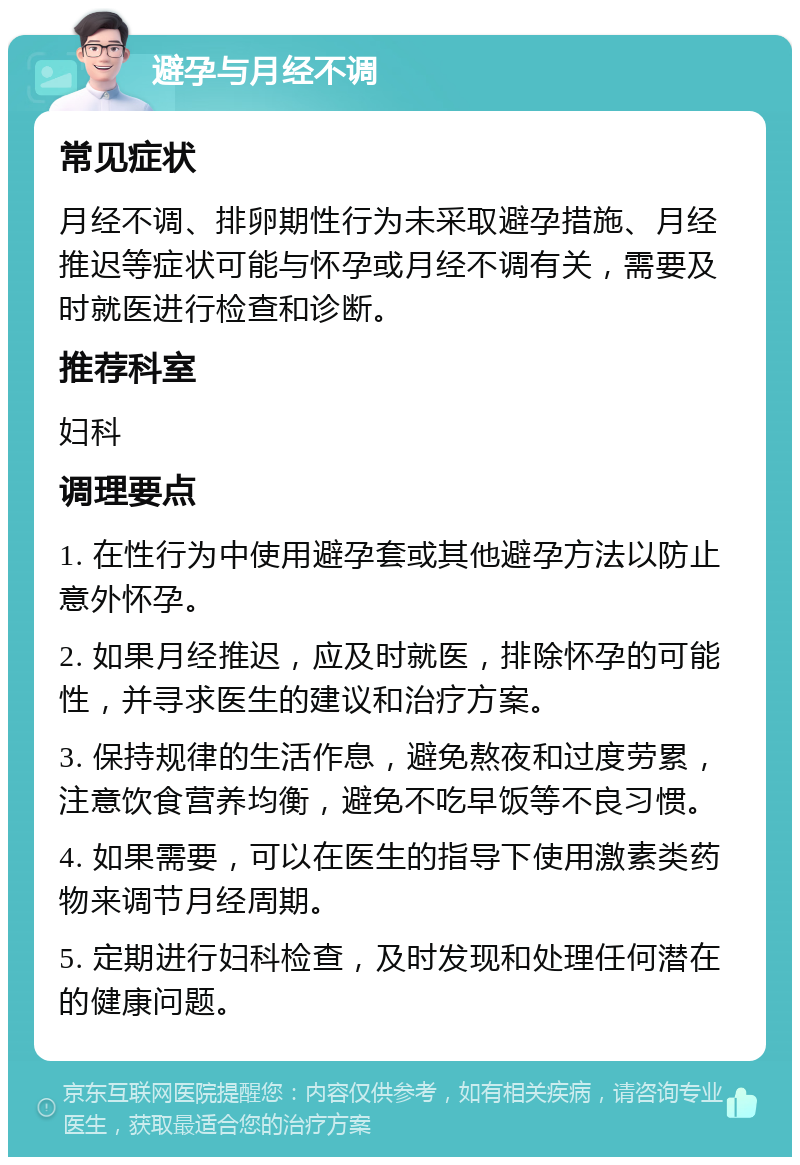 避孕与月经不调 常见症状 月经不调、排卵期性行为未采取避孕措施、月经推迟等症状可能与怀孕或月经不调有关，需要及时就医进行检查和诊断。 推荐科室 妇科 调理要点 1. 在性行为中使用避孕套或其他避孕方法以防止意外怀孕。 2. 如果月经推迟，应及时就医，排除怀孕的可能性，并寻求医生的建议和治疗方案。 3. 保持规律的生活作息，避免熬夜和过度劳累，注意饮食营养均衡，避免不吃早饭等不良习惯。 4. 如果需要，可以在医生的指导下使用激素类药物来调节月经周期。 5. 定期进行妇科检查，及时发现和处理任何潜在的健康问题。