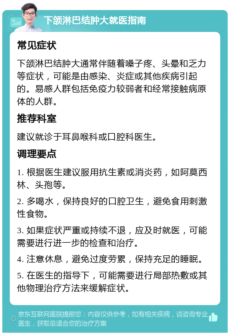 下颌淋巴结肿大就医指南 常见症状 下颌淋巴结肿大通常伴随着嗓子疼、头晕和乏力等症状，可能是由感染、炎症或其他疾病引起的。易感人群包括免疫力较弱者和经常接触病原体的人群。 推荐科室 建议就诊于耳鼻喉科或口腔科医生。 调理要点 1. 根据医生建议服用抗生素或消炎药，如阿莫西林、头孢等。 2. 多喝水，保持良好的口腔卫生，避免食用刺激性食物。 3. 如果症状严重或持续不退，应及时就医，可能需要进行进一步的检查和治疗。 4. 注意休息，避免过度劳累，保持充足的睡眠。 5. 在医生的指导下，可能需要进行局部热敷或其他物理治疗方法来缓解症状。