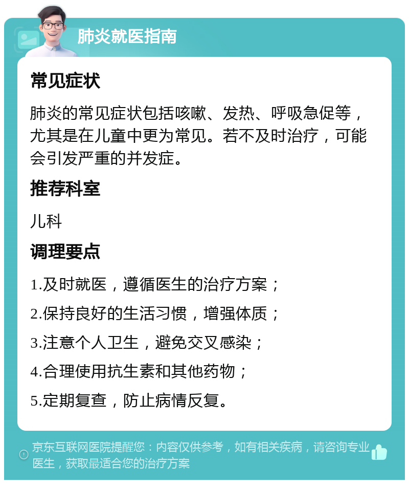 肺炎就医指南 常见症状 肺炎的常见症状包括咳嗽、发热、呼吸急促等，尤其是在儿童中更为常见。若不及时治疗，可能会引发严重的并发症。 推荐科室 儿科 调理要点 1.及时就医，遵循医生的治疗方案； 2.保持良好的生活习惯，增强体质； 3.注意个人卫生，避免交叉感染； 4.合理使用抗生素和其他药物； 5.定期复查，防止病情反复。