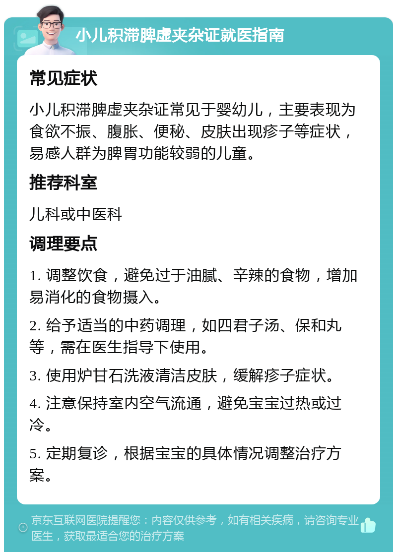 小儿积滞脾虚夹杂证就医指南 常见症状 小儿积滞脾虚夹杂证常见于婴幼儿，主要表现为食欲不振、腹胀、便秘、皮肤出现疹子等症状，易感人群为脾胃功能较弱的儿童。 推荐科室 儿科或中医科 调理要点 1. 调整饮食，避免过于油腻、辛辣的食物，增加易消化的食物摄入。 2. 给予适当的中药调理，如四君子汤、保和丸等，需在医生指导下使用。 3. 使用炉甘石洗液清洁皮肤，缓解疹子症状。 4. 注意保持室内空气流通，避免宝宝过热或过冷。 5. 定期复诊，根据宝宝的具体情况调整治疗方案。