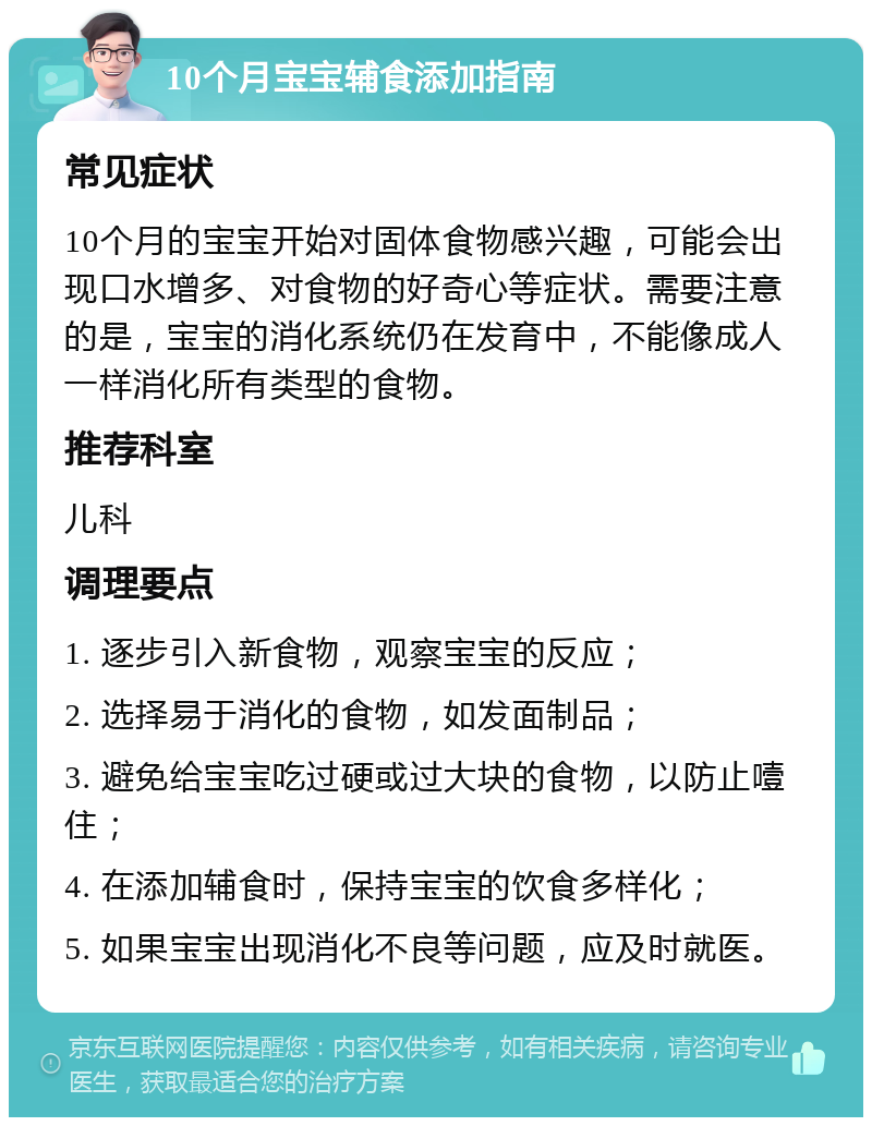 10个月宝宝辅食添加指南 常见症状 10个月的宝宝开始对固体食物感兴趣，可能会出现口水增多、对食物的好奇心等症状。需要注意的是，宝宝的消化系统仍在发育中，不能像成人一样消化所有类型的食物。 推荐科室 儿科 调理要点 1. 逐步引入新食物，观察宝宝的反应； 2. 选择易于消化的食物，如发面制品； 3. 避免给宝宝吃过硬或过大块的食物，以防止噎住； 4. 在添加辅食时，保持宝宝的饮食多样化； 5. 如果宝宝出现消化不良等问题，应及时就医。