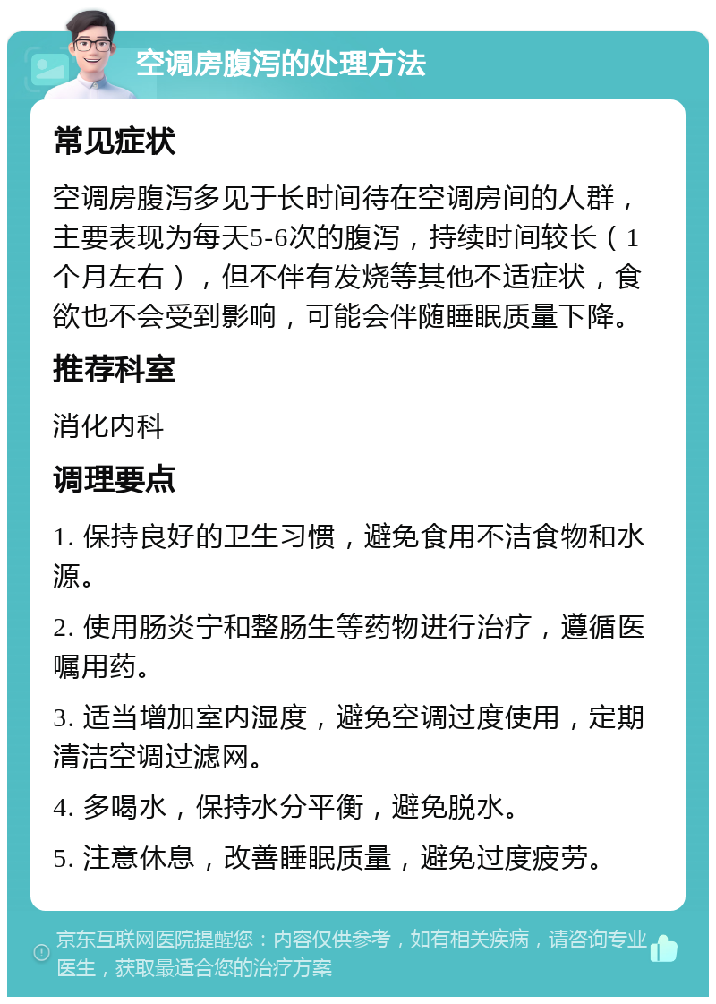 空调房腹泻的处理方法 常见症状 空调房腹泻多见于长时间待在空调房间的人群，主要表现为每天5-6次的腹泻，持续时间较长（1个月左右），但不伴有发烧等其他不适症状，食欲也不会受到影响，可能会伴随睡眠质量下降。 推荐科室 消化内科 调理要点 1. 保持良好的卫生习惯，避免食用不洁食物和水源。 2. 使用肠炎宁和整肠生等药物进行治疗，遵循医嘱用药。 3. 适当增加室内湿度，避免空调过度使用，定期清洁空调过滤网。 4. 多喝水，保持水分平衡，避免脱水。 5. 注意休息，改善睡眠质量，避免过度疲劳。