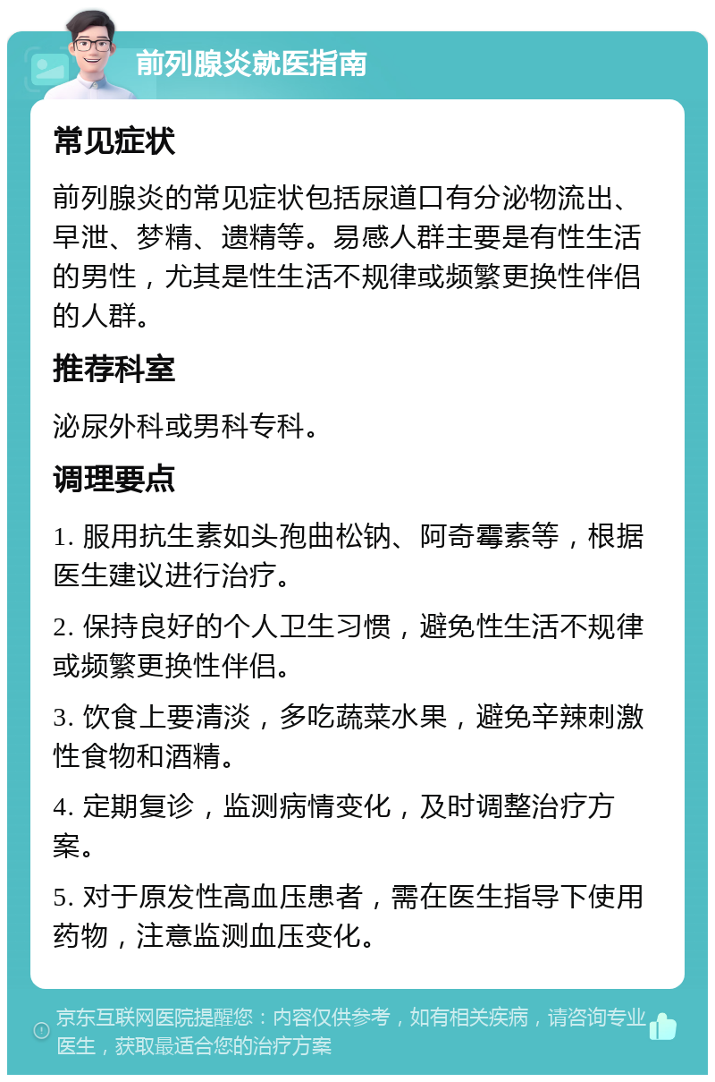 前列腺炎就医指南 常见症状 前列腺炎的常见症状包括尿道口有分泌物流出、早泄、梦精、遗精等。易感人群主要是有性生活的男性，尤其是性生活不规律或频繁更换性伴侣的人群。 推荐科室 泌尿外科或男科专科。 调理要点 1. 服用抗生素如头孢曲松钠、阿奇霉素等，根据医生建议进行治疗。 2. 保持良好的个人卫生习惯，避免性生活不规律或频繁更换性伴侣。 3. 饮食上要清淡，多吃蔬菜水果，避免辛辣刺激性食物和酒精。 4. 定期复诊，监测病情变化，及时调整治疗方案。 5. 对于原发性高血压患者，需在医生指导下使用药物，注意监测血压变化。