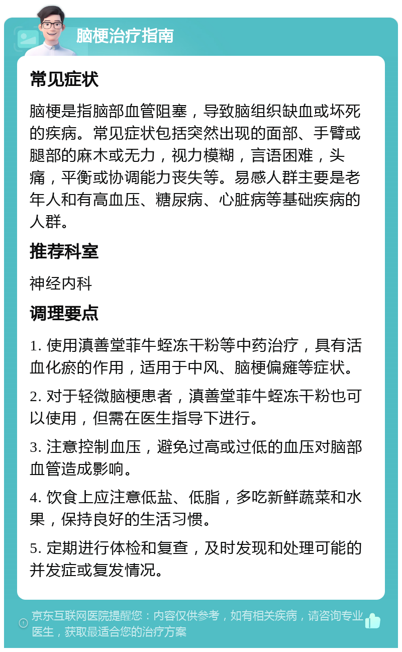 脑梗治疗指南 常见症状 脑梗是指脑部血管阻塞，导致脑组织缺血或坏死的疾病。常见症状包括突然出现的面部、手臂或腿部的麻木或无力，视力模糊，言语困难，头痛，平衡或协调能力丧失等。易感人群主要是老年人和有高血压、糖尿病、心脏病等基础疾病的人群。 推荐科室 神经内科 调理要点 1. 使用滇善堂菲牛蛭冻干粉等中药治疗，具有活血化瘀的作用，适用于中风、脑梗偏瘫等症状。 2. 对于轻微脑梗患者，滇善堂菲牛蛭冻干粉也可以使用，但需在医生指导下进行。 3. 注意控制血压，避免过高或过低的血压对脑部血管造成影响。 4. 饮食上应注意低盐、低脂，多吃新鲜蔬菜和水果，保持良好的生活习惯。 5. 定期进行体检和复查，及时发现和处理可能的并发症或复发情况。