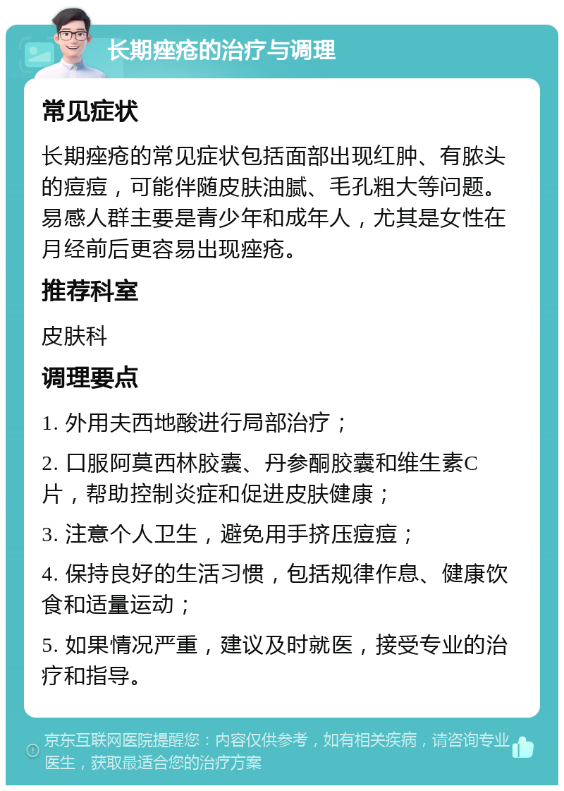 长期痤疮的治疗与调理 常见症状 长期痤疮的常见症状包括面部出现红肿、有脓头的痘痘，可能伴随皮肤油腻、毛孔粗大等问题。易感人群主要是青少年和成年人，尤其是女性在月经前后更容易出现痤疮。 推荐科室 皮肤科 调理要点 1. 外用夫西地酸进行局部治疗； 2. 口服阿莫西林胶囊、丹参酮胶囊和维生素C片，帮助控制炎症和促进皮肤健康； 3. 注意个人卫生，避免用手挤压痘痘； 4. 保持良好的生活习惯，包括规律作息、健康饮食和适量运动； 5. 如果情况严重，建议及时就医，接受专业的治疗和指导。