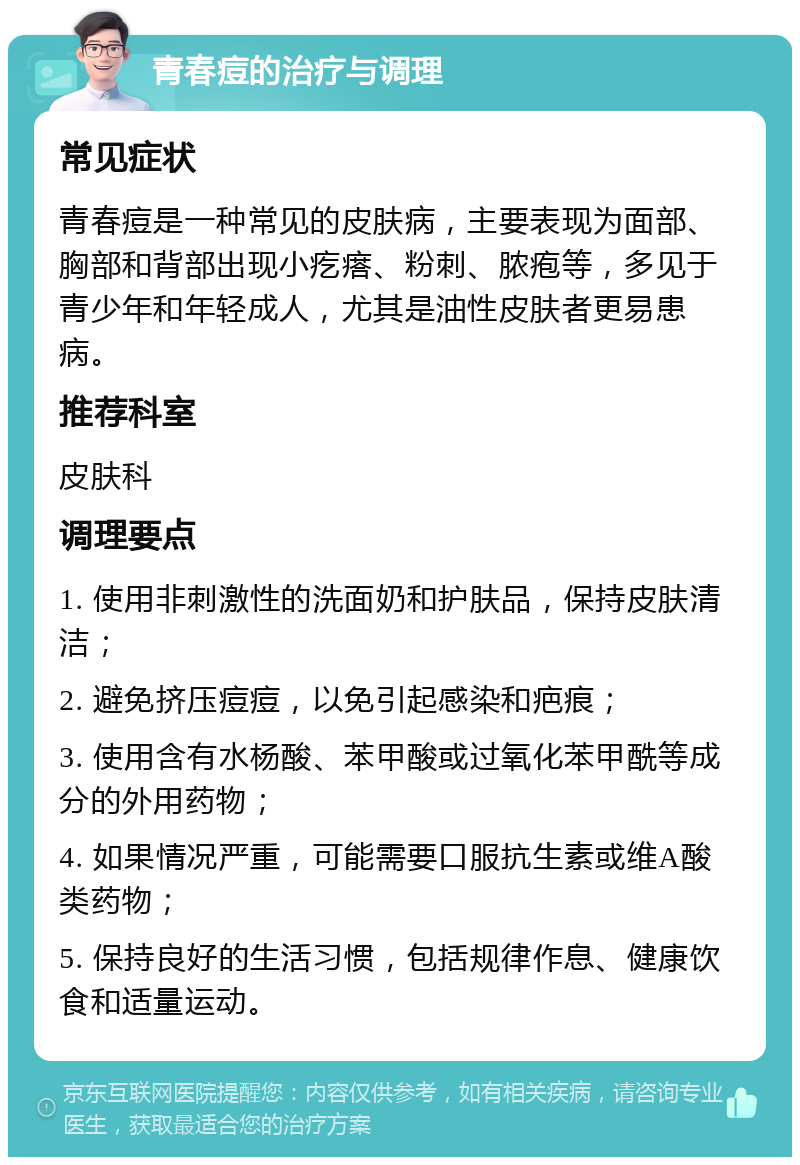 青春痘的治疗与调理 常见症状 青春痘是一种常见的皮肤病，主要表现为面部、胸部和背部出现小疙瘩、粉刺、脓疱等，多见于青少年和年轻成人，尤其是油性皮肤者更易患病。 推荐科室 皮肤科 调理要点 1. 使用非刺激性的洗面奶和护肤品，保持皮肤清洁； 2. 避免挤压痘痘，以免引起感染和疤痕； 3. 使用含有水杨酸、苯甲酸或过氧化苯甲酰等成分的外用药物； 4. 如果情况严重，可能需要口服抗生素或维A酸类药物； 5. 保持良好的生活习惯，包括规律作息、健康饮食和适量运动。