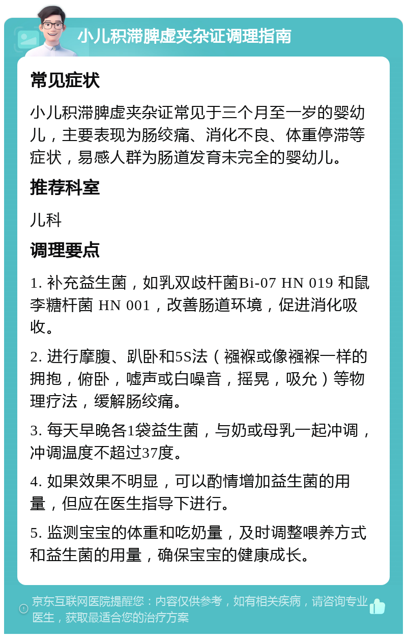 小儿积滞脾虚夹杂证调理指南 常见症状 小儿积滞脾虚夹杂证常见于三个月至一岁的婴幼儿，主要表现为肠绞痛、消化不良、体重停滞等症状，易感人群为肠道发育未完全的婴幼儿。 推荐科室 儿科 调理要点 1. 补充益生菌，如乳双歧杆菌Bi-07 HN 019 和鼠李糖杆菌 HN 001，改善肠道环境，促进消化吸收。 2. 进行摩腹、趴卧和5S法（襁褓或像襁褓一样的拥抱，俯卧，嘘声或白噪音，摇晃，吸允）等物理疗法，缓解肠绞痛。 3. 每天早晚各1袋益生菌，与奶或母乳一起冲调，冲调温度不超过37度。 4. 如果效果不明显，可以酌情增加益生菌的用量，但应在医生指导下进行。 5. 监测宝宝的体重和吃奶量，及时调整喂养方式和益生菌的用量，确保宝宝的健康成长。