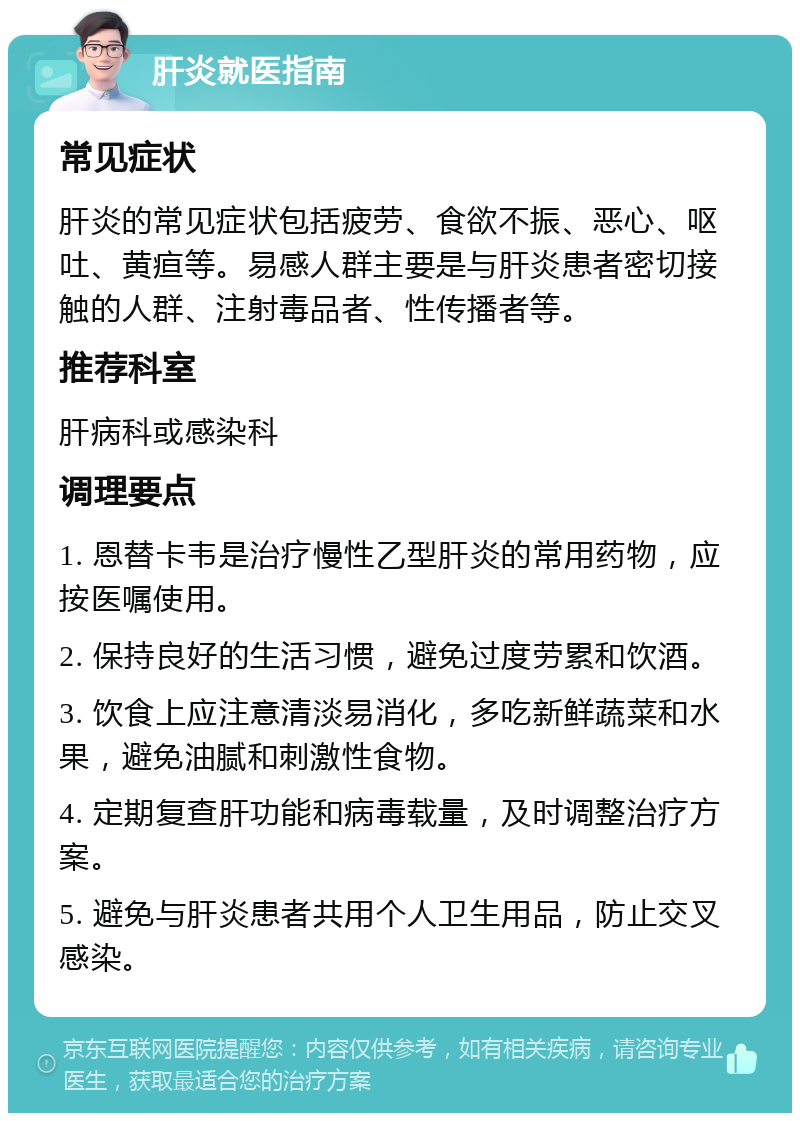 肝炎就医指南 常见症状 肝炎的常见症状包括疲劳、食欲不振、恶心、呕吐、黄疸等。易感人群主要是与肝炎患者密切接触的人群、注射毒品者、性传播者等。 推荐科室 肝病科或感染科 调理要点 1. 恩替卡韦是治疗慢性乙型肝炎的常用药物，应按医嘱使用。 2. 保持良好的生活习惯，避免过度劳累和饮酒。 3. 饮食上应注意清淡易消化，多吃新鲜蔬菜和水果，避免油腻和刺激性食物。 4. 定期复查肝功能和病毒载量，及时调整治疗方案。 5. 避免与肝炎患者共用个人卫生用品，防止交叉感染。